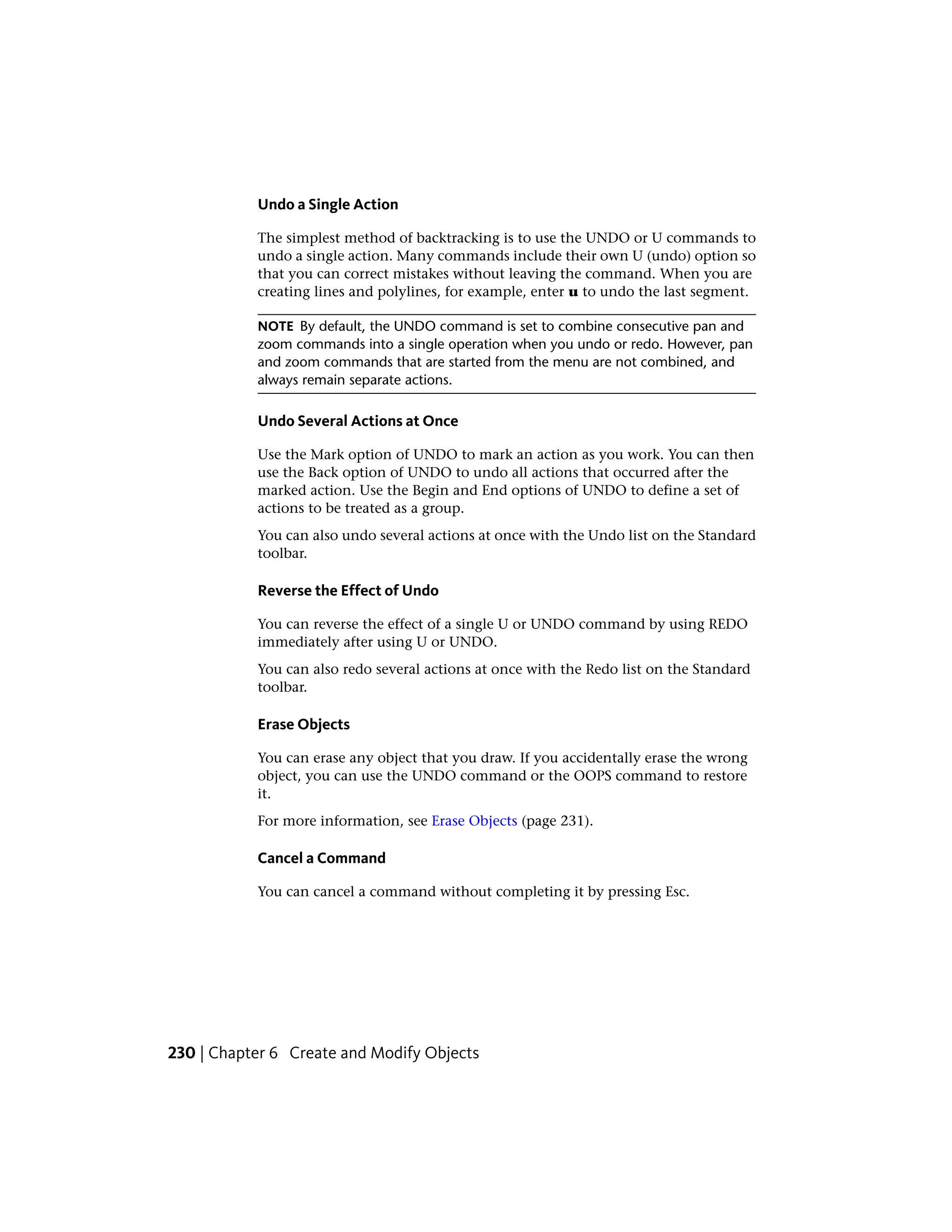 Undo a Single Action
The simplest method of backtracking is to use the UNDO or U commands to
undo a single action. Many commands include their own U (undo) option so
that you can correct mistakes without leaving the command. When you are
creating lines and polylines, for example, enter u to undo the last segment.
NOTE By default, the UNDO command is set to combine consecutive pan and
zoom commands into a single operation when you undo or redo. However, pan
and zoom commands that are started from the menu are not combined, and
always remain separate actions.
Undo Several Actions at Once
Use the Mark option of UNDO to mark an action as you work. You can then
use the Back option of UNDO to undo all actions that occurred after the
marked action. Use the Begin and End options of UNDO to define a set of
actions to be treated as a group.
You can also undo several actions at once with the Undo list on the Standard
toolbar.
Reverse the Effect of Undo
You can reverse the effect of a single U or UNDO command by using REDO
immediately after using U or UNDO.
You can also redo several actions at once with the Redo list on the Standard
toolbar.
Erase Objects
You can erase any object that you draw. If you accidentally erase the wrong
object, you can use the UNDO command or the OOPS command to restore
it.
For more information, see Erase Objects (page 231).
Cancel a Command
You can cancel a command without completing it by pressing Esc.
230 | Chapter 6 Create and Modify Objects
 