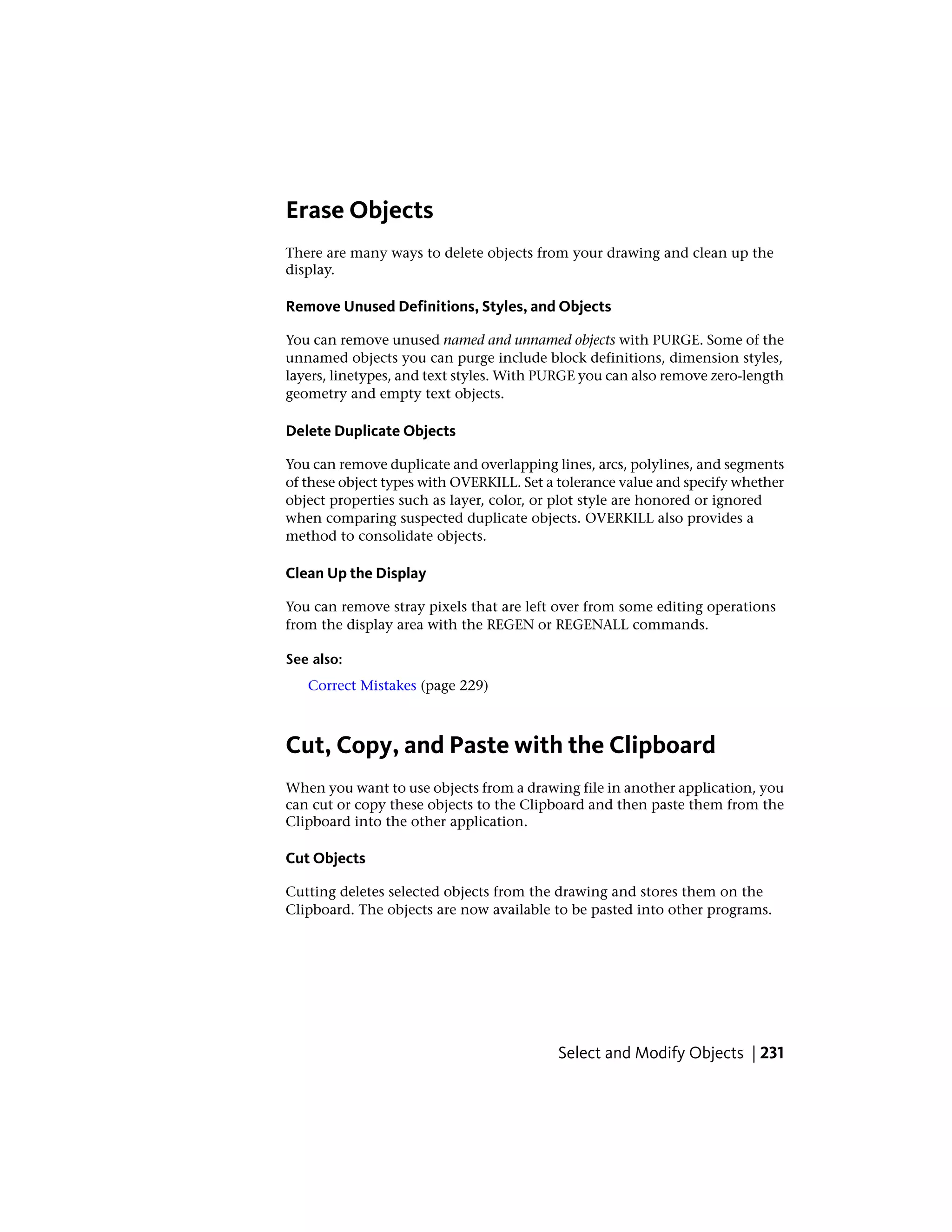 Erase Objects
There are many ways to delete objects from your drawing and clean up the
display.
Remove Unused Definitions, Styles, and Objects
You can remove unused named and unnamed objects with PURGE. Some of the
unnamed objects you can purge include block definitions, dimension styles,
layers, linetypes, and text styles. With PURGE you can also remove zero-length
geometry and empty text objects.
Delete Duplicate Objects
You can remove duplicate and overlapping lines, arcs, polylines, and segments
of these object types with OVERKILL. Set a tolerance value and specify whether
object properties such as layer, color, or plot style are honored or ignored
when comparing suspected duplicate objects. OVERKILL also provides a
method to consolidate objects.
Clean Up the Display
You can remove stray pixels that are left over from some editing operations
from the display area with the REGEN or REGENALL commands.
See also:
Correct Mistakes (page 229)
Cut, Copy, and Paste with the Clipboard
When you want to use objects from a drawing file in another application, you
can cut or copy these objects to the Clipboard and then paste them from the
Clipboard into the other application.
Cut Objects
Cutting deletes selected objects from the drawing and stores them on the
Clipboard. The objects are now available to be pasted into other programs.
Select and Modify Objects | 231
 