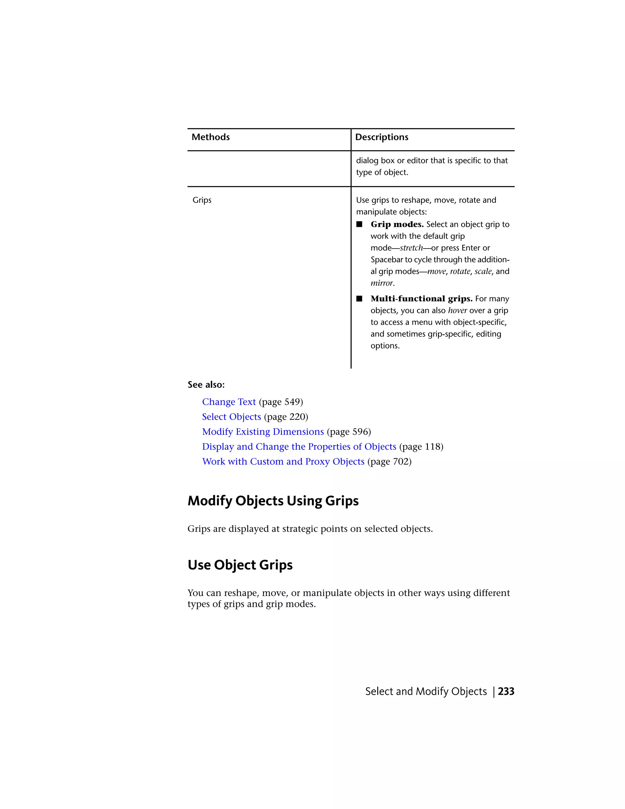 DescriptionsMethods
dialog box or editor that is specific to that
type of object.
Use grips to reshape, move, rotate and
manipulate objects:
Grips
■ Grip modes. Select an object grip to
work with the default grip
mode—stretch—or press Enter or
Spacebar to cycle through the addition-
al grip modes—move, rotate, scale, and
mirror.
■ Multi-functional grips. For many
objects, you can also hover over a grip
to access a menu with object-specific,
and sometimes grip-specific, editing
options.
See also:
Change Text (page 549)
Select Objects (page 220)
Modify Existing Dimensions (page 596)
Display and Change the Properties of Objects (page 118)
Work with Custom and Proxy Objects (page 702)
Modify Objects Using Grips
Grips are displayed at strategic points on selected objects.
Use Object Grips
You can reshape, move, or manipulate objects in other ways using different
types of grips and grip modes.
Select and Modify Objects | 233
 