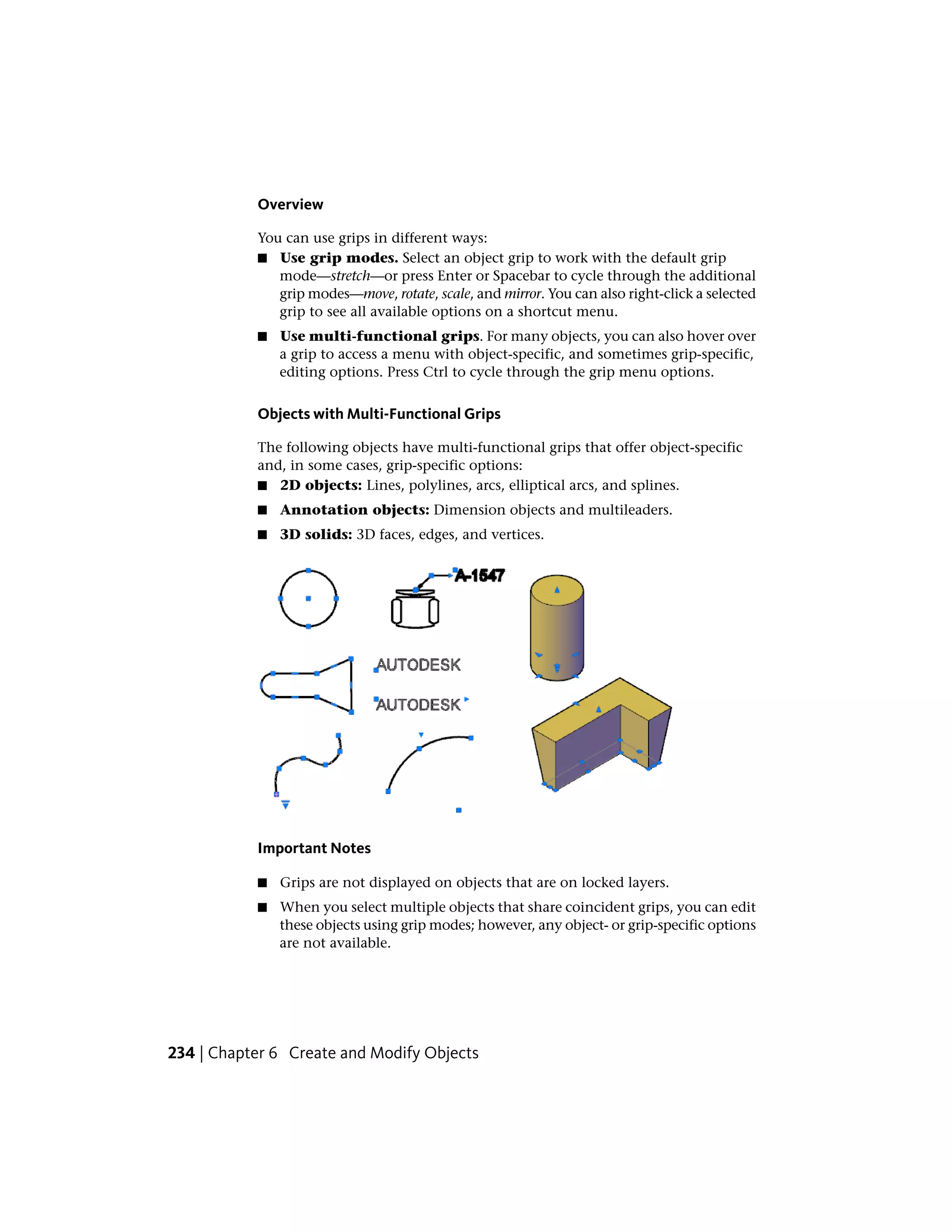 Overview
You can use grips in different ways:
■ Use grip modes. Select an object grip to work with the default grip
mode—stretch—or press Enter or Spacebar to cycle through the additional
grip modes—move, rotate, scale, and mirror. You can also right-click a selected
grip to see all available options on a shortcut menu.
■ Use multi-functional grips. For many objects, you can also hover over
a grip to access a menu with object-specific, and sometimes grip-specific,
editing options. Press Ctrl to cycle through the grip menu options.
Objects with Multi-Functional Grips
The following objects have multi-functional grips that offer object-specific
and, in some cases, grip-specific options:
■ 2D objects: Lines, polylines, arcs, elliptical arcs, and splines.
■ Annotation objects: Dimension objects and multileaders.
■ 3D solids: 3D faces, edges, and vertices.
Important Notes
■ Grips are not displayed on objects that are on locked layers.
■ When you select multiple objects that share coincident grips, you can edit
these objects using grip modes; however, any object- or grip-specific options
are not available.
234 | Chapter 6 Create and Modify Objects
 