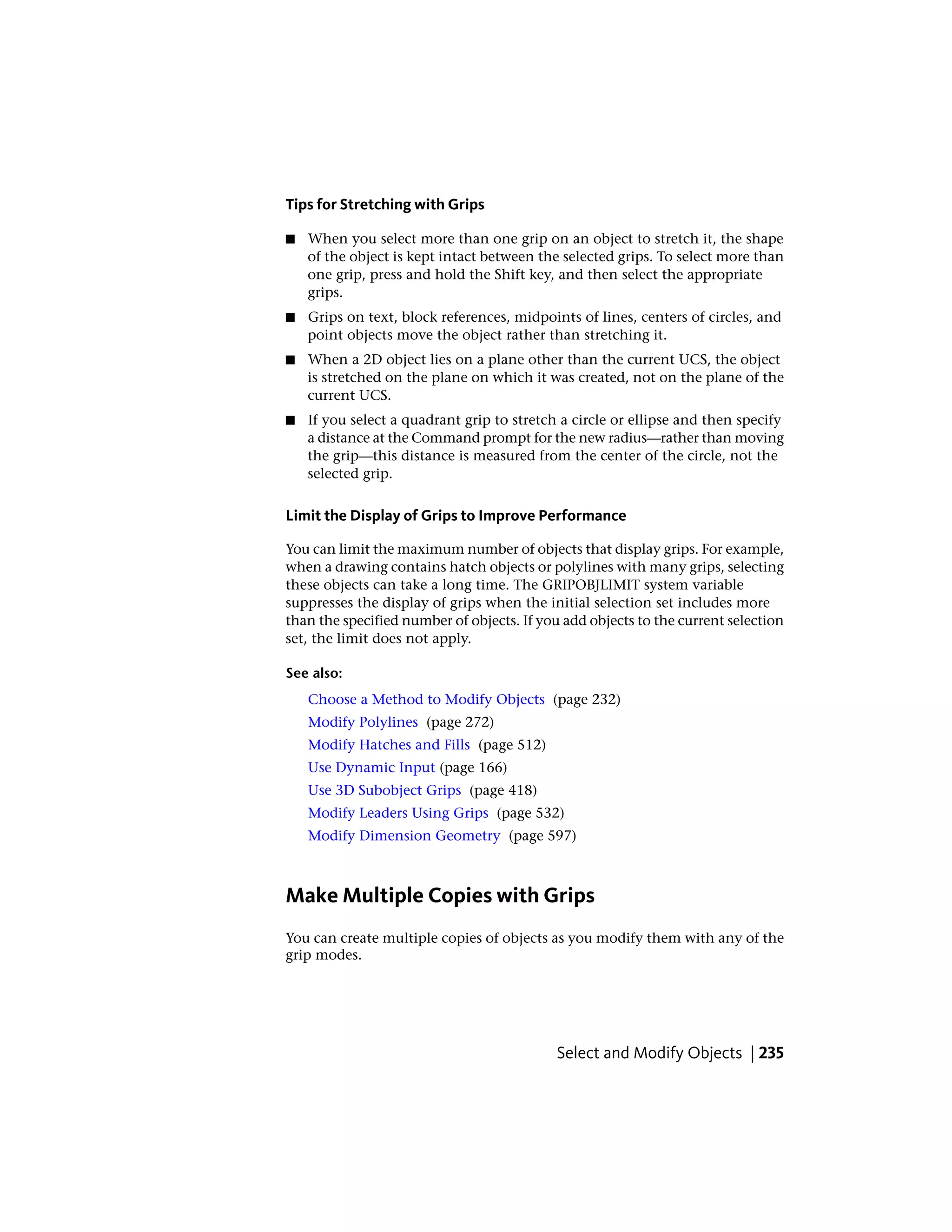 Tips for Stretching with Grips
■ When you select more than one grip on an object to stretch it, the shape
of the object is kept intact between the selected grips. To select more than
one grip, press and hold the Shift key, and then select the appropriate
grips.
■ Grips on text, block references, midpoints of lines, centers of circles, and
point objects move the object rather than stretching it.
■ When a 2D object lies on a plane other than the current UCS, the object
is stretched on the plane on which it was created, not on the plane of the
current UCS.
■ If you select a quadrant grip to stretch a circle or ellipse and then specify
a distance at the Command prompt for the new radius—rather than moving
the grip—this distance is measured from the center of the circle, not the
selected grip.
Limit the Display of Grips to Improve Performance
You can limit the maximum number of objects that display grips. For example,
when a drawing contains hatch objects or polylines with many grips, selecting
these objects can take a long time. The GRIPOBJLIMIT system variable
suppresses the display of grips when the initial selection set includes more
than the specified number of objects. If you add objects to the current selection
set, the limit does not apply.
See also:
Choose a Method to Modify Objects (page 232)
Modify Polylines (page 272)
Modify Hatches and Fills (page 512)
Use Dynamic Input (page 166)
Use 3D Subobject Grips (page 418)
Modify Leaders Using Grips (page 532)
Modify Dimension Geometry (page 597)
Make Multiple Copies with Grips
You can create multiple copies of objects as you modify them with any of the
grip modes.
Select and Modify Objects | 235
 
