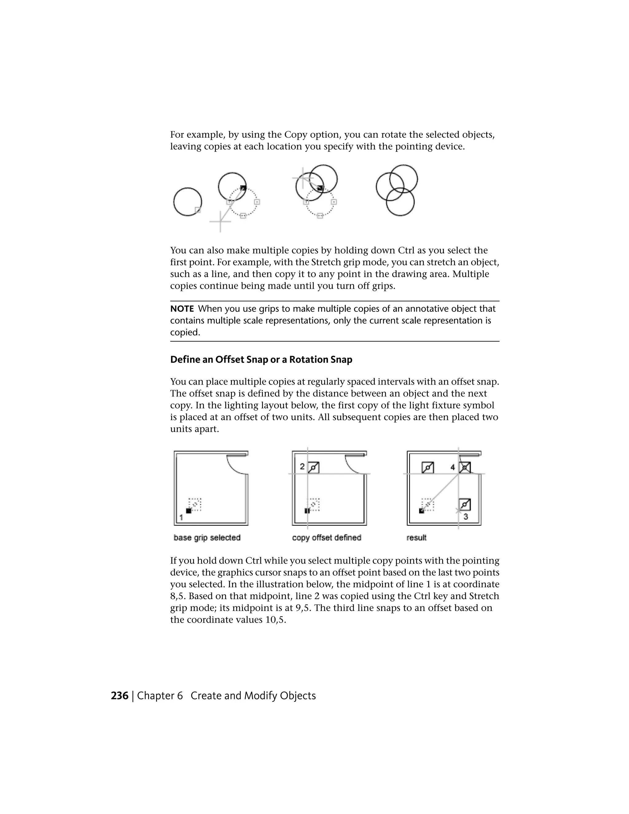 For example, by using the Copy option, you can rotate the selected objects,
leaving copies at each location you specify with the pointing device.
You can also make multiple copies by holding down Ctrl as you select the
first point. For example, with the Stretch grip mode, you can stretch an object,
such as a line, and then copy it to any point in the drawing area. Multiple
copies continue being made until you turn off grips.
NOTE When you use grips to make multiple copies of an annotative object that
contains multiple scale representations, only the current scale representation is
copied.
Define an Offset Snap or a Rotation Snap
You can place multiple copies at regularly spaced intervals with an offset snap.
The offset snap is defined by the distance between an object and the next
copy. In the lighting layout below, the first copy of the light fixture symbol
is placed at an offset of two units. All subsequent copies are then placed two
units apart.
If you hold down Ctrl while you select multiple copy points with the pointing
device, the graphics cursor snaps to an offset point based on the last two points
you selected. In the illustration below, the midpoint of line 1 is at coordinate
8,5. Based on that midpoint, line 2 was copied using the Ctrl key and Stretch
grip mode; its midpoint is at 9,5. The third line snaps to an offset based on
the coordinate values 10,5.
236 | Chapter 6 Create and Modify Objects
 