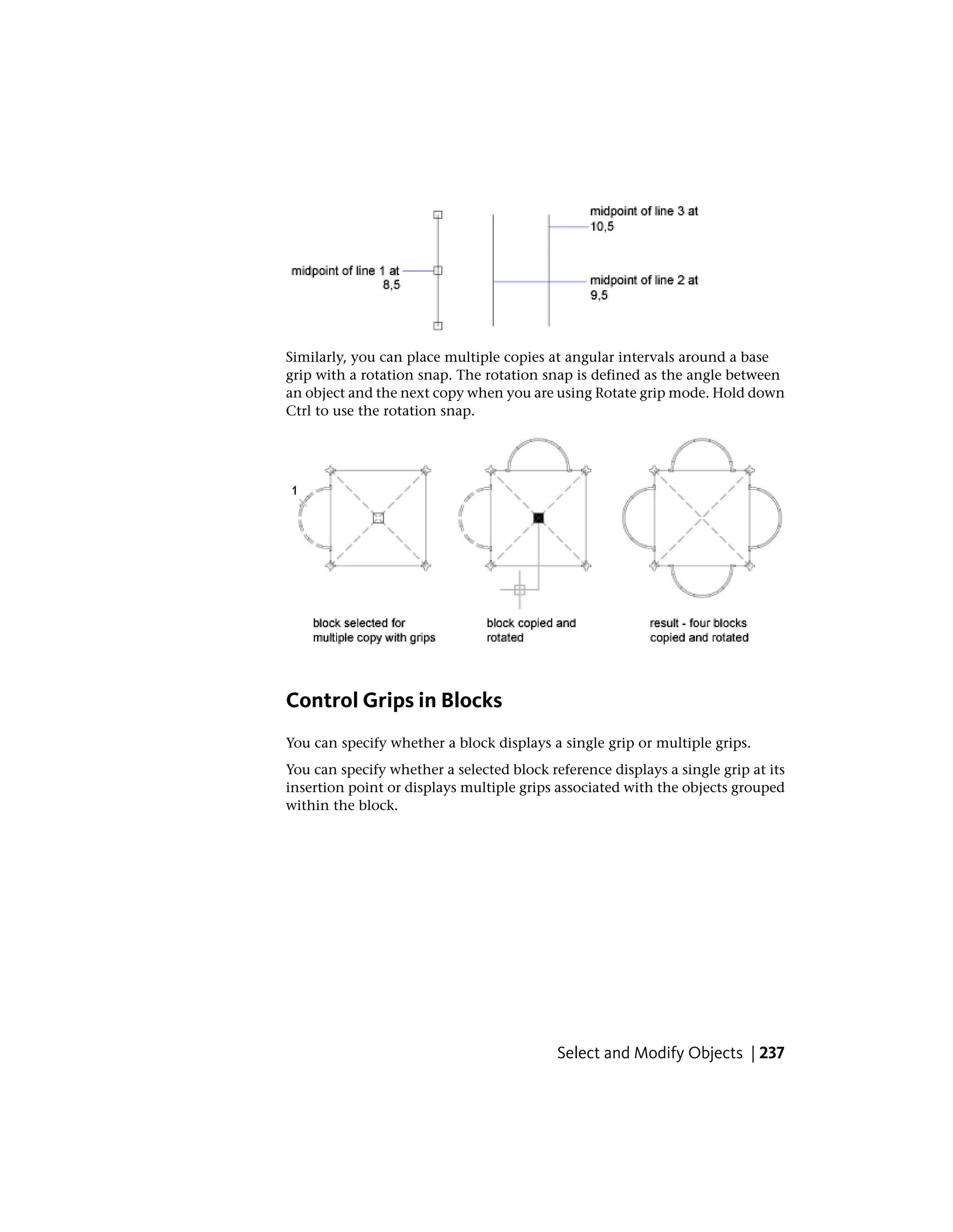 Similarly, you can place multiple copies at angular intervals around a base
grip with a rotation snap. The rotation snap is defined as the angle between
an object and the next copy when you are using Rotate grip mode. Hold down
Ctrl to use the rotation snap.
Control Grips in Blocks
You can specify whether a block displays a single grip or multiple grips.
You can specify whether a selected block reference displays a single grip at its
insertion point or displays multiple grips associated with the objects grouped
within the block.
Select and Modify Objects | 237
 