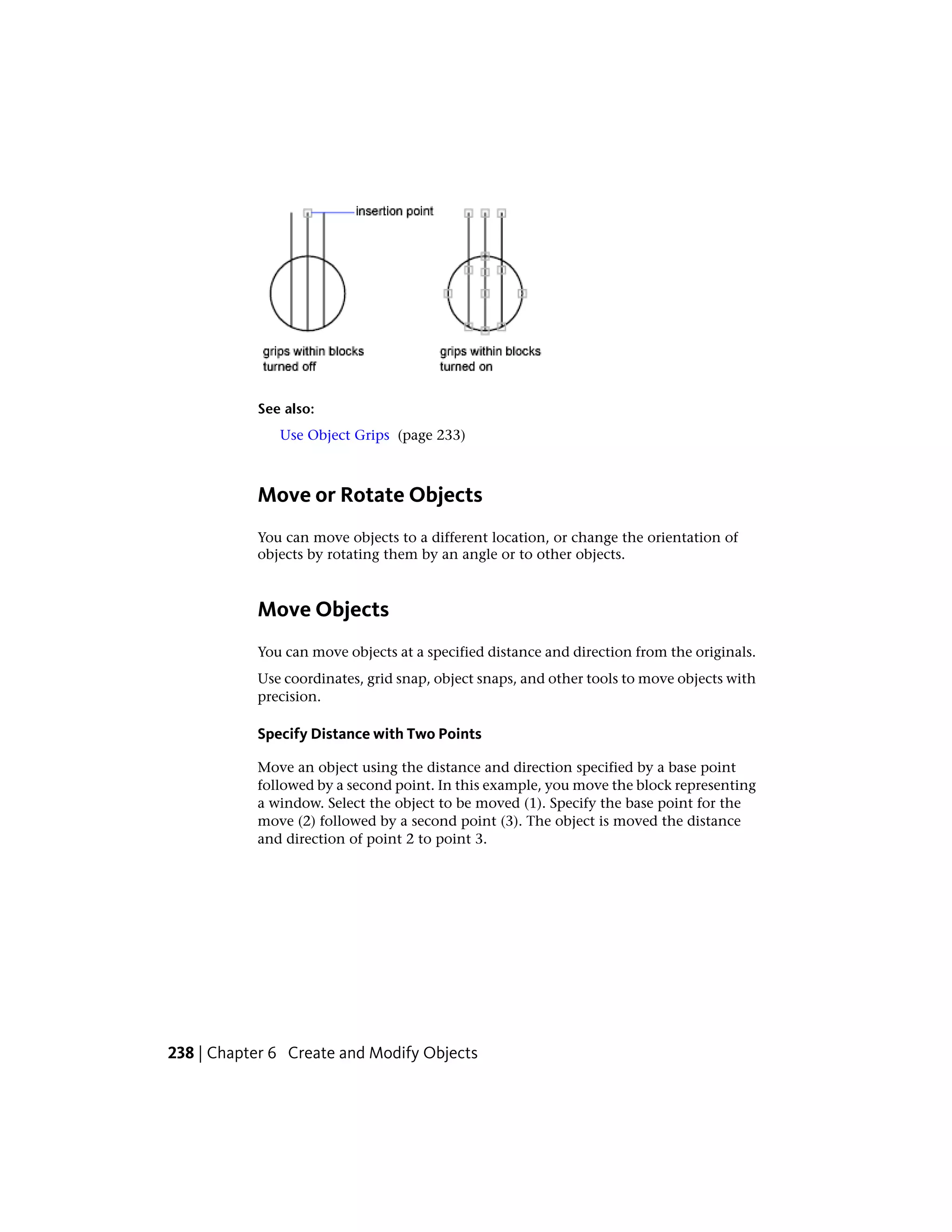 See also:
Use Object Grips (page 233)
Move or Rotate Objects
You can move objects to a different location, or change the orientation of
objects by rotating them by an angle or to other objects.
Move Objects
You can move objects at a specified distance and direction from the originals.
Use coordinates, grid snap, object snaps, and other tools to move objects with
precision.
Specify Distance with Two Points
Move an object using the distance and direction specified by a base point
followed by a second point. In this example, you move the block representing
a window. Select the object to be moved (1). Specify the base point for the
move (2) followed by a second point (3). The object is moved the distance
and direction of point 2 to point 3.
238 | Chapter 6 Create and Modify Objects
 