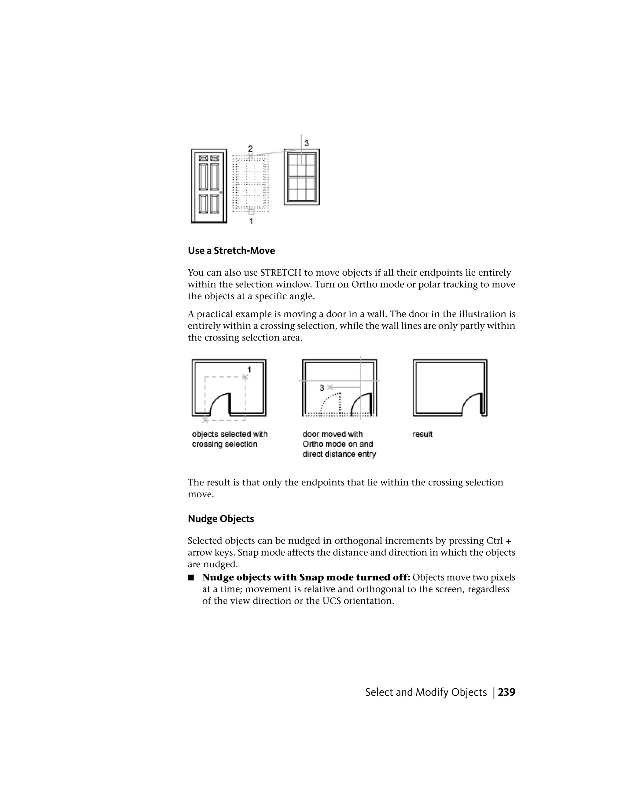 Use a Stretch-Move
You can also use STRETCH to move objects if all their endpoints lie entirely
within the selection window. Turn on Ortho mode or polar tracking to move
the objects at a specific angle.
A practical example is moving a door in a wall. The door in the illustration is
entirely within a crossing selection, while the wall lines are only partly within
the crossing selection area.
The result is that only the endpoints that lie within the crossing selection
move.
Nudge Objects
Selected objects can be nudged in orthogonal increments by pressing Ctrl +
arrow keys. Snap mode affects the distance and direction in which the objects
are nudged.
■ Nudge objects with Snap mode turned off: Objects move two pixels
at a time; movement is relative and orthogonal to the screen, regardless
of the view direction or the UCS orientation.
Select and Modify Objects | 239
 