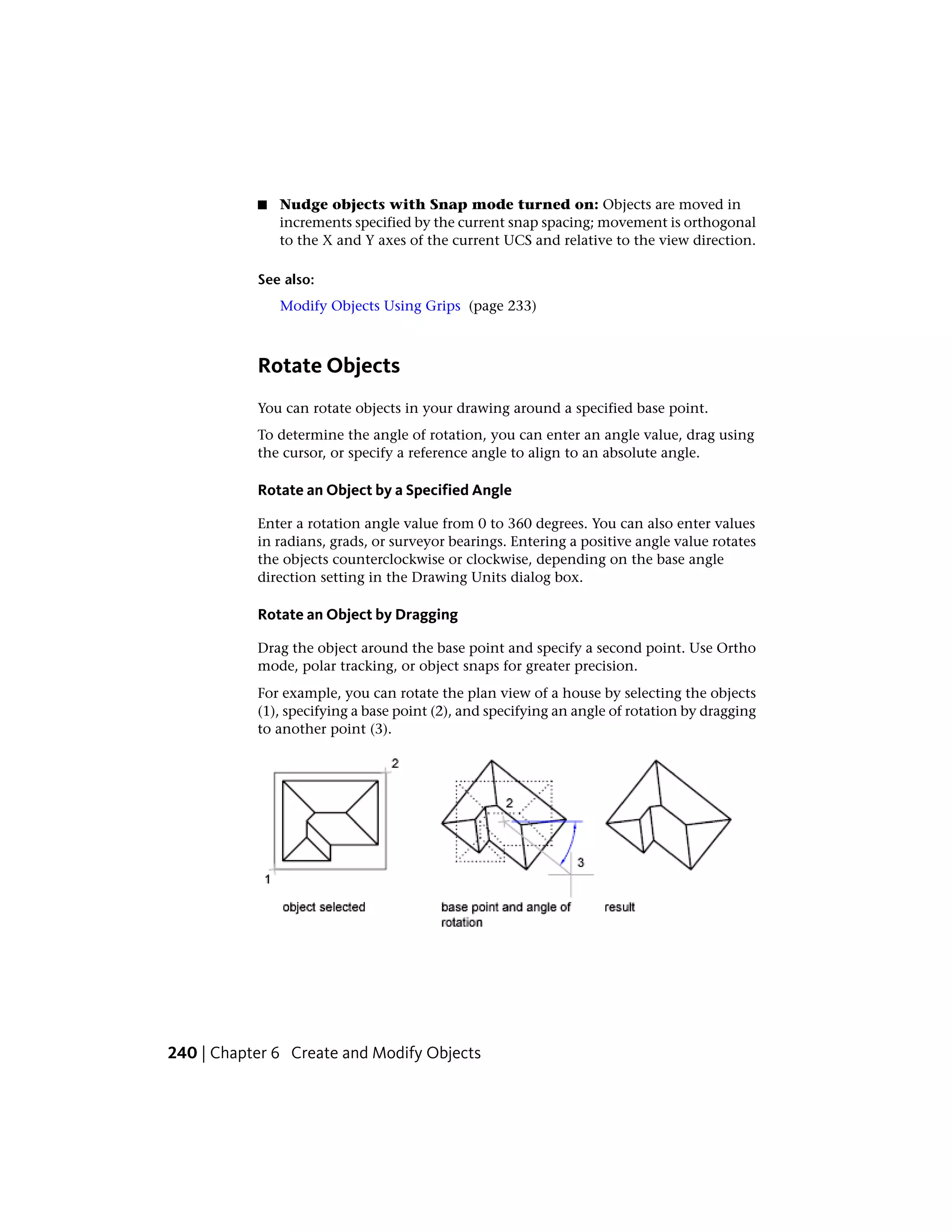 ■ Nudge objects with Snap mode turned on: Objects are moved in
increments specified by the current snap spacing; movement is orthogonal
to the X and Y axes of the current UCS and relative to the view direction.
See also:
Modify Objects Using Grips (page 233)
Rotate Objects
You can rotate objects in your drawing around a specified base point.
To determine the angle of rotation, you can enter an angle value, drag using
the cursor, or specify a reference angle to align to an absolute angle.
Rotate an Object by a Specified Angle
Enter a rotation angle value from 0 to 360 degrees. You can also enter values
in radians, grads, or surveyor bearings. Entering a positive angle value rotates
the objects counterclockwise or clockwise, depending on the base angle
direction setting in the Drawing Units dialog box.
Rotate an Object by Dragging
Drag the object around the base point and specify a second point. Use Ortho
mode, polar tracking, or object snaps for greater precision.
For example, you can rotate the plan view of a house by selecting the objects
(1), specifying a base point (2), and specifying an angle of rotation by dragging
to another point (3).
240 | Chapter 6 Create and Modify Objects
 