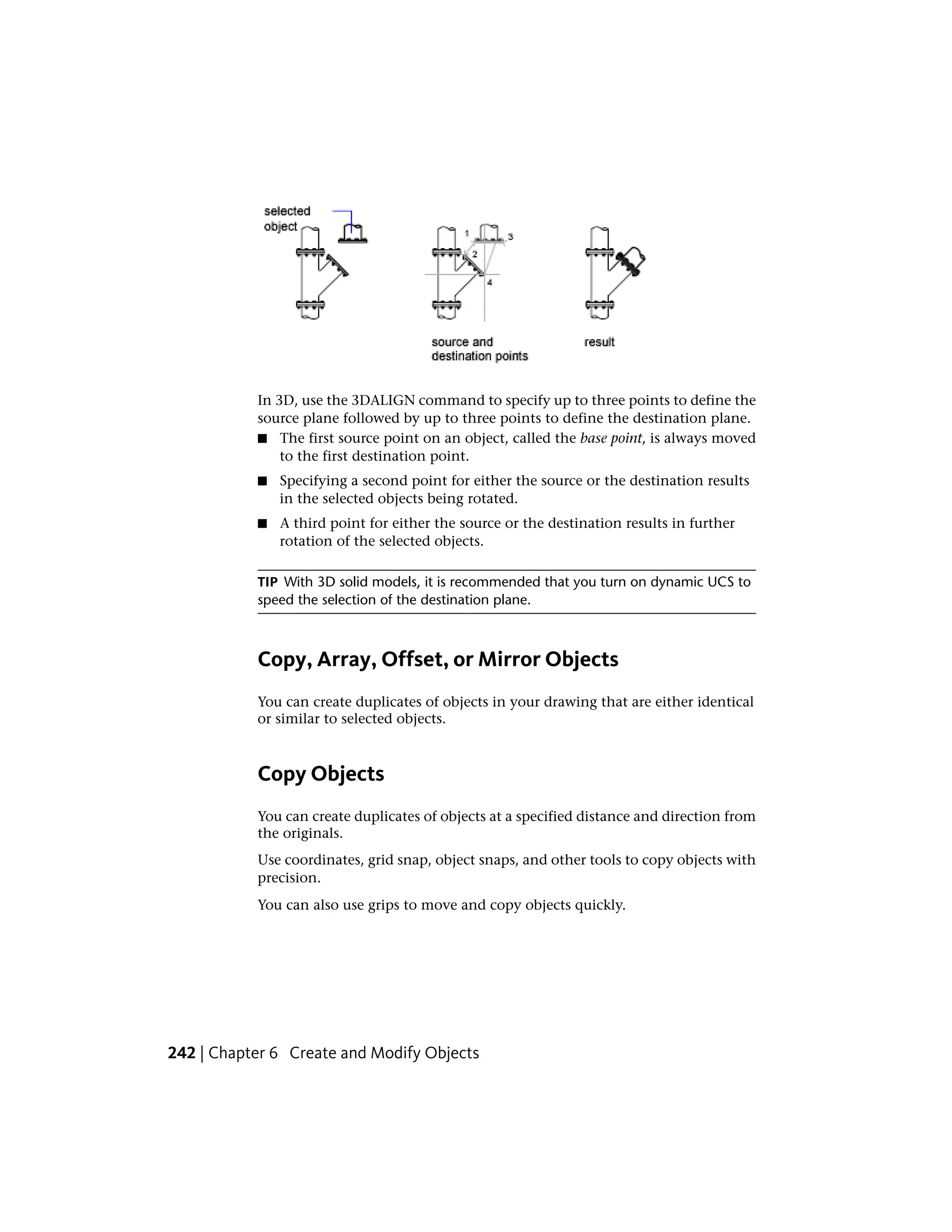 In 3D, use the 3DALIGN command to specify up to three points to define the
source plane followed by up to three points to define the destination plane.
■ The first source point on an object, called the base point, is always moved
to the first destination point.
■ Specifying a second point for either the source or the destination results
in the selected objects being rotated.
■ A third point for either the source or the destination results in further
rotation of the selected objects.
TIP With 3D solid models, it is recommended that you turn on dynamic UCS to
speed the selection of the destination plane.
Copy, Array, Offset, or Mirror Objects
You can create duplicates of objects in your drawing that are either identical
or similar to selected objects.
Copy Objects
You can create duplicates of objects at a specified distance and direction from
the originals.
Use coordinates, grid snap, object snaps, and other tools to copy objects with
precision.
You can also use grips to move and copy objects quickly.
242 | Chapter 6 Create and Modify Objects
 