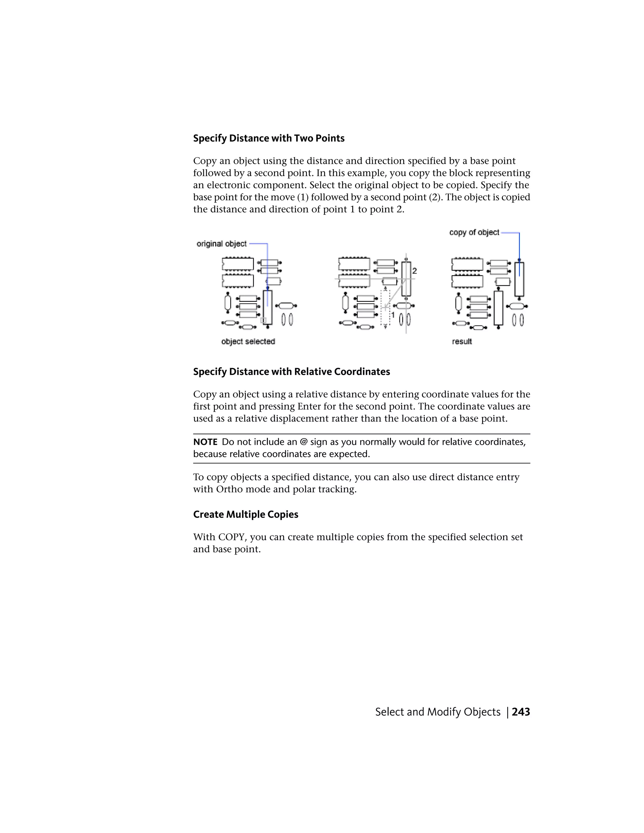 Specify Distance with Two Points
Copy an object using the distance and direction specified by a base point
followed by a second point. In this example, you copy the block representing
an electronic component. Select the original object to be copied. Specify the
base point for the move (1) followed by a second point (2). The object is copied
the distance and direction of point 1 to point 2.
Specify Distance with Relative Coordinates
Copy an object using a relative distance by entering coordinate values for the
first point and pressing Enter for the second point. The coordinate values are
used as a relative displacement rather than the location of a base point.
NOTE Do not include an @ sign as you normally would for relative coordinates,
because relative coordinates are expected.
To copy objects a specified distance, you can also use direct distance entry
with Ortho mode and polar tracking.
Create Multiple Copies
With COPY, you can create multiple copies from the specified selection set
and base point.
Select and Modify Objects | 243
 