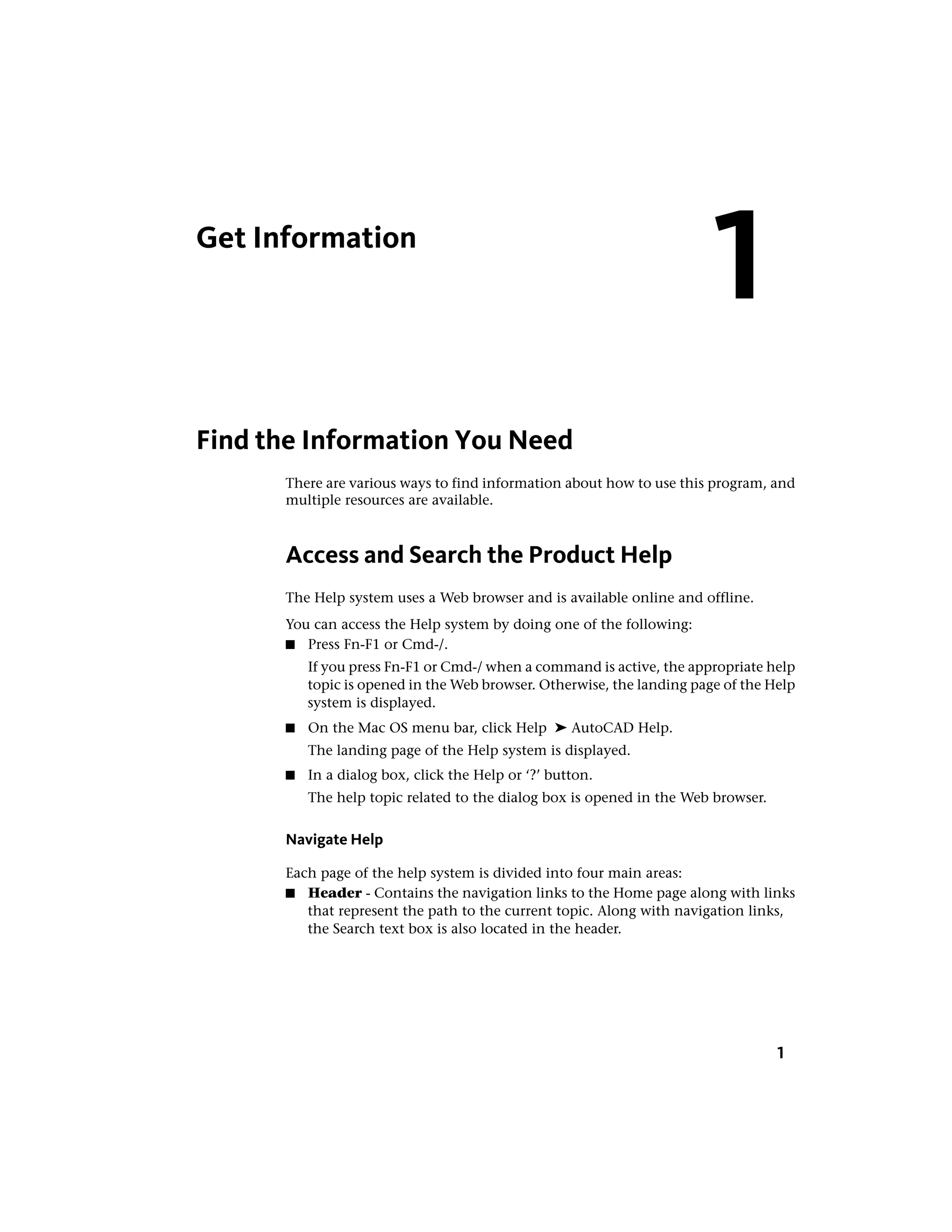Get Information
Find the Information You Need
There are various ways to find information about how to use this program, and
multiple resources are available.
Access and Search the Product Help
The Help system uses a Web browser and is available online and offline.
You can access the Help system by doing one of the following:
■ Press Fn-F1 or Cmd-/.
If you press Fn-F1 or Cmd-/ when a command is active, the appropriate help
topic is opened in the Web browser. Otherwise, the landing page of the Help
system is displayed.
■ On the Mac OS menu bar, click Help ➤ AutoCAD Help.
The landing page of the Help system is displayed.
■ In a dialog box, click the Help or ‘?’ button.
The help topic related to the dialog box is opened in the Web browser.
Navigate Help
Each page of the help system is divided into four main areas:
■ Header - Contains the navigation links to the Home page along with links
that represent the path to the current topic. Along with navigation links,
the Search text box is also located in the header.
1
1
 