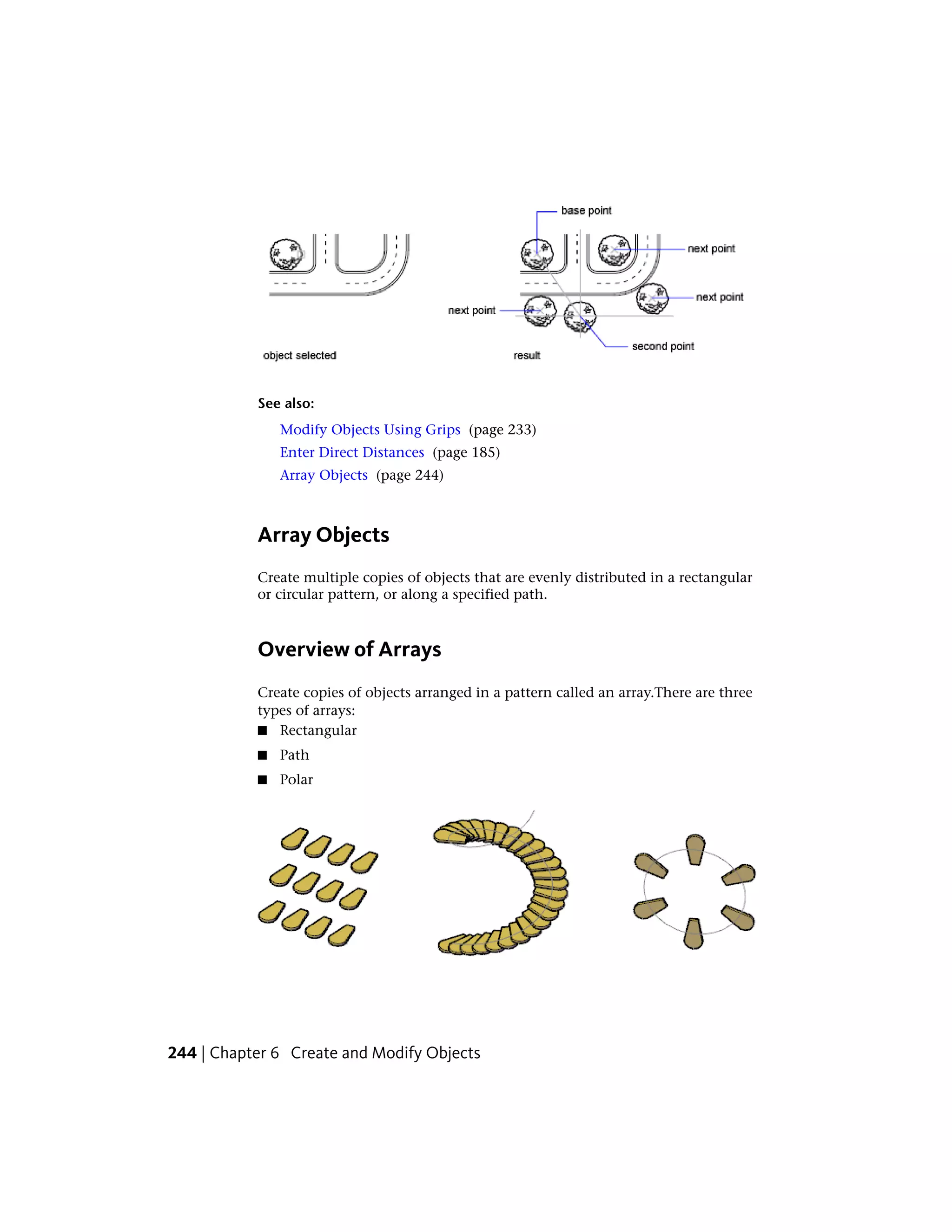 See also:
Modify Objects Using Grips (page 233)
Enter Direct Distances (page 185)
Array Objects (page 244)
Array Objects
Create multiple copies of objects that are evenly distributed in a rectangular
or circular pattern, or along a specified path.
Overview of Arrays
Create copies of objects arranged in a pattern called an array.There are three
types of arrays:
■ Rectangular
■ Path
■ Polar
244 | Chapter 6 Create and Modify Objects
 