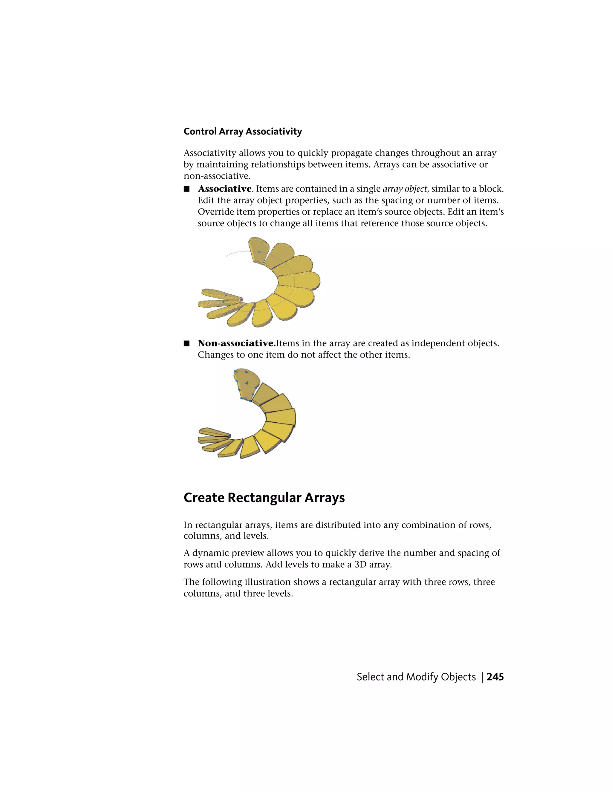 Control Array Associativity
Associativity allows you to quickly propagate changes throughout an array
by maintaining relationships between items. Arrays can be associative or
non-associative.
■ Associative. Items are contained in a single array object, similar to a block.
Edit the array object properties, such as the spacing or number of items.
Override item properties or replace an item’s source objects. Edit an item’s
source objects to change all items that reference those source objects.
■ Non-associative.Items in the array are created as independent objects.
Changes to one item do not affect the other items.
Create Rectangular Arrays
In rectangular arrays, items are distributed into any combination of rows,
columns, and levels.
A dynamic preview allows you to quickly derive the number and spacing of
rows and columns. Add levels to make a 3D array.
The following illustration shows a rectangular array with three rows, three
columns, and three levels.
Select and Modify Objects | 245
 