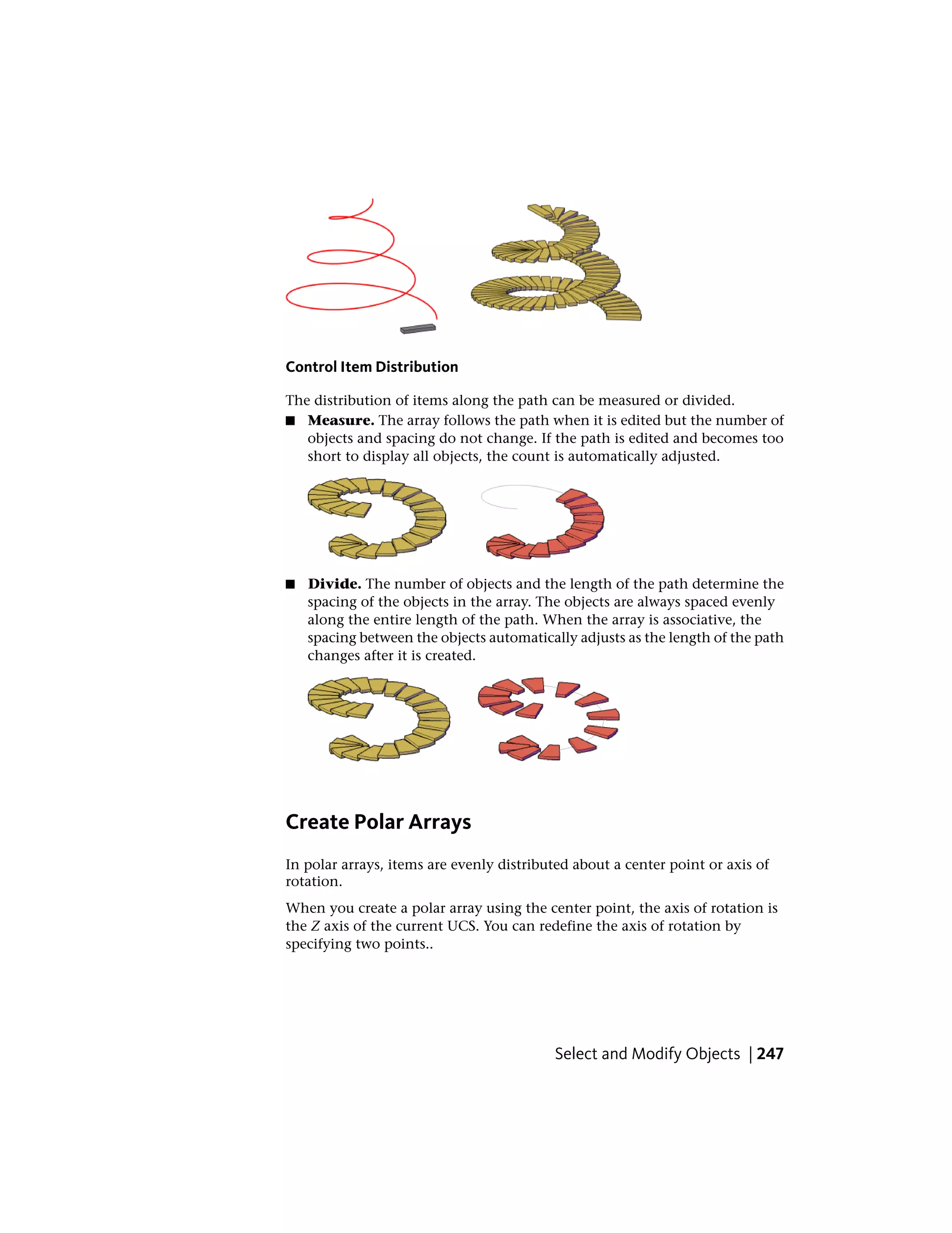 Control Item Distribution
The distribution of items along the path can be measured or divided.
■ Measure. The array follows the path when it is edited but the number of
objects and spacing do not change. If the path is edited and becomes too
short to display all objects, the count is automatically adjusted.
■ Divide. The number of objects and the length of the path determine the
spacing of the objects in the array. The objects are always spaced evenly
along the entire length of the path. When the array is associative, the
spacing between the objects automatically adjusts as the length of the path
changes after it is created.
Create Polar Arrays
In polar arrays, items are evenly distributed about a center point or axis of
rotation.
When you create a polar array using the center point, the axis of rotation is
the Z axis of the current UCS. You can redefine the axis of rotation by
specifying two points..
Select and Modify Objects | 247
 