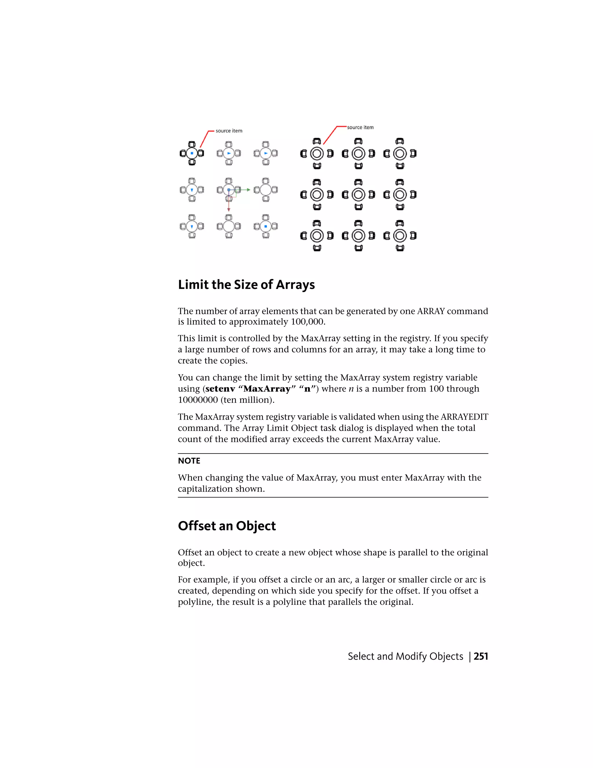 Limit the Size of Arrays
The number of array elements that can be generated by one ARRAY command
is limited to approximately 100,000.
This limit is controlled by the MaxArray setting in the registry. If you specify
a large number of rows and columns for an array, it may take a long time to
create the copies.
You can change the limit by setting the MaxArray system registry variable
using (setenv “MaxArray” “n”) where n is a number from 100 through
10000000 (ten million).
The MaxArray system registry variable is validated when using the ARRAYEDIT
command. The Array Limit Object task dialog is displayed when the total
count of the modified array exceeds the current MaxArray value.
NOTE
When changing the value of MaxArray, you must enter MaxArray with the
capitalization shown.
Offset an Object
Offset an object to create a new object whose shape is parallel to the original
object.
For example, if you offset a circle or an arc, a larger or smaller circle or arc is
created, depending on which side you specify for the offset. If you offset a
polyline, the result is a polyline that parallels the original.
Select and Modify Objects | 251
 