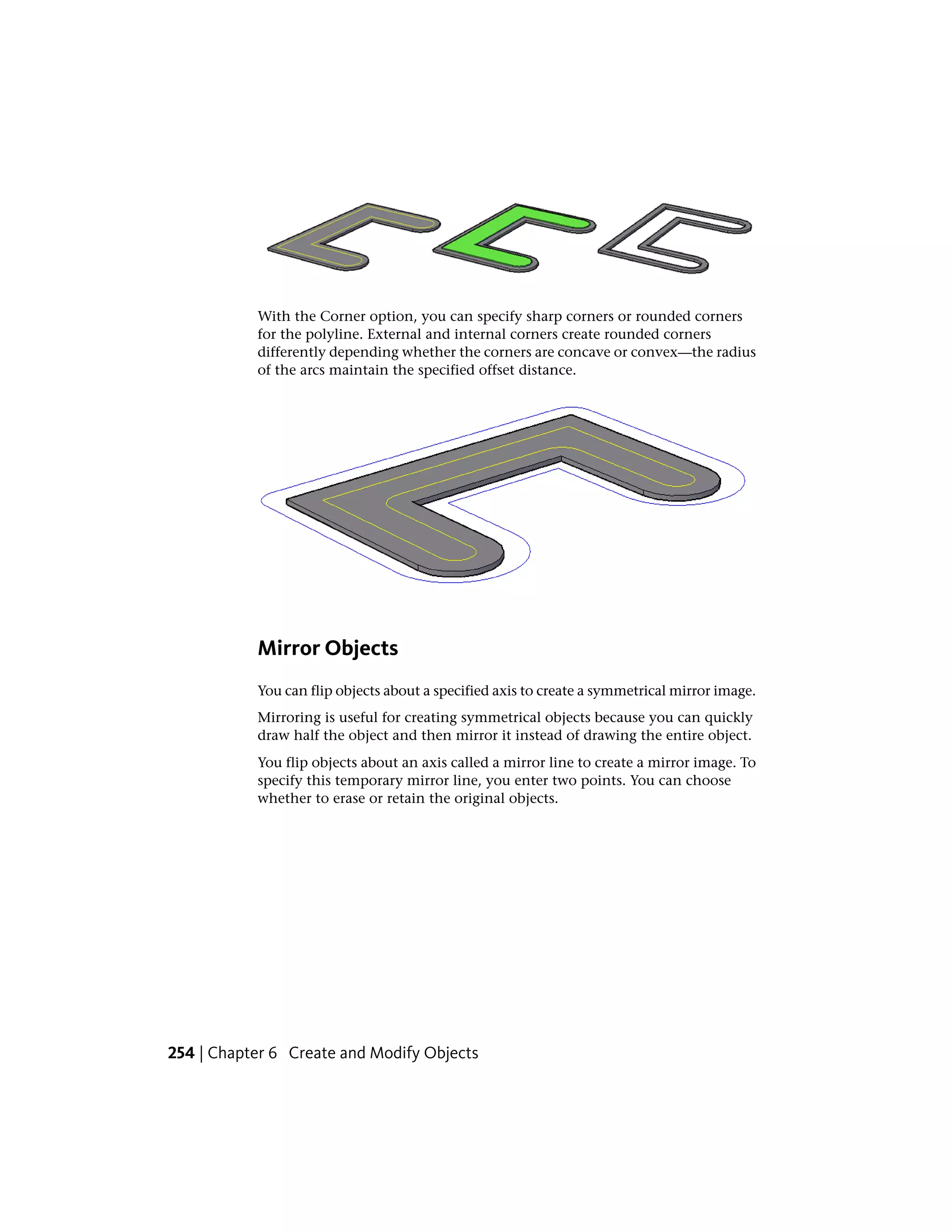 With the Corner option, you can specify sharp corners or rounded corners
for the polyline. External and internal corners create rounded corners
differently depending whether the corners are concave or convex—the radius
of the arcs maintain the specified offset distance.
Mirror Objects
You can flip objects about a specified axis to create a symmetrical mirror image.
Mirroring is useful for creating symmetrical objects because you can quickly
draw half the object and then mirror it instead of drawing the entire object.
You flip objects about an axis called a mirror line to create a mirror image. To
specify this temporary mirror line, you enter two points. You can choose
whether to erase or retain the original objects.
254 | Chapter 6 Create and Modify Objects
 