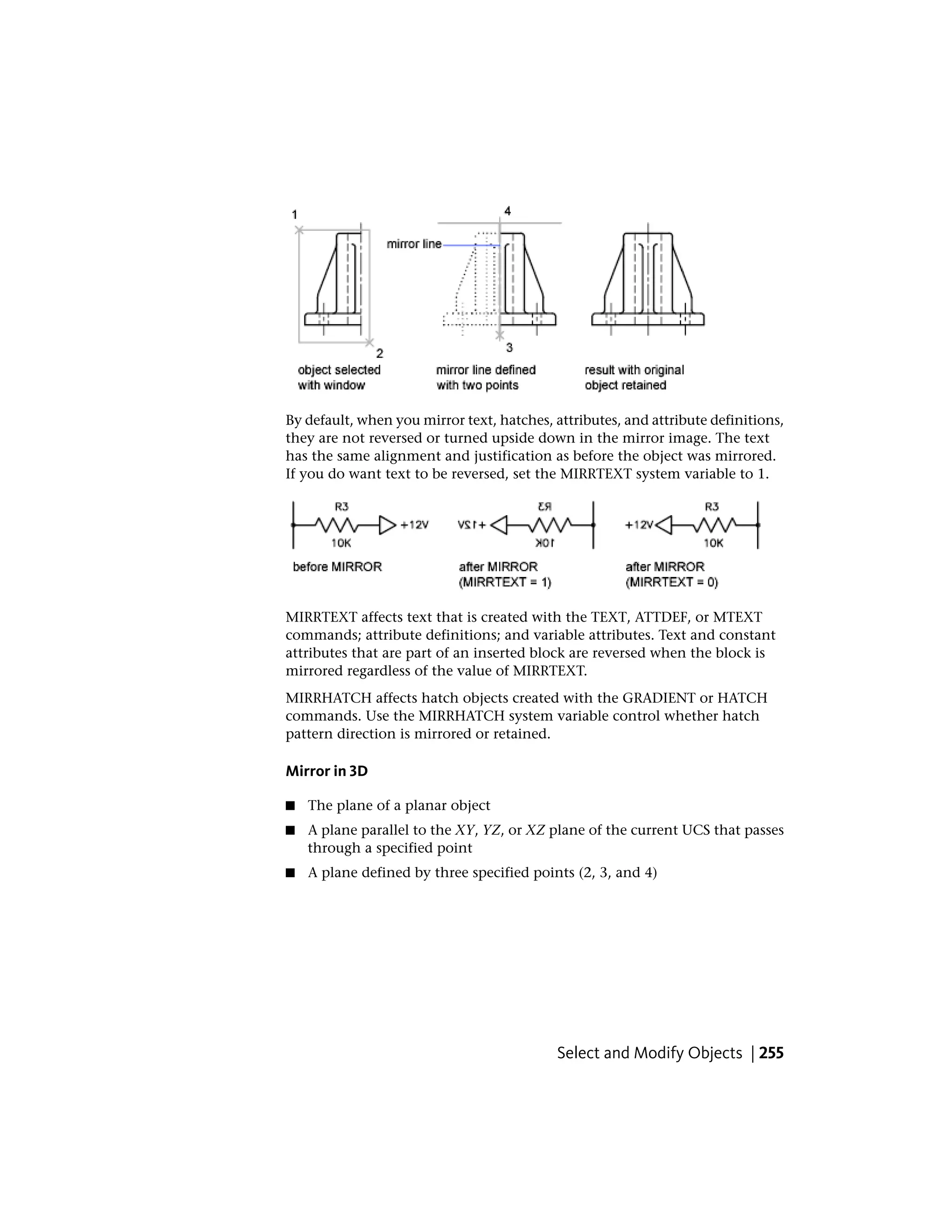 By default, when you mirror text, hatches, attributes, and attribute definitions,
they are not reversed or turned upside down in the mirror image. The text
has the same alignment and justification as before the object was mirrored.
If you do want text to be reversed, set the MIRRTEXT system variable to 1.
MIRRTEXT affects text that is created with the TEXT, ATTDEF, or MTEXT
commands; attribute definitions; and variable attributes. Text and constant
attributes that are part of an inserted block are reversed when the block is
mirrored regardless of the value of MIRRTEXT.
MIRRHATCH affects hatch objects created with the GRADIENT or HATCH
commands. Use the MIRRHATCH system variable control whether hatch
pattern direction is mirrored or retained.
Mirror in 3D
■ The plane of a planar object
■ A plane parallel to the XY, YZ, or XZ plane of the current UCS that passes
through a specified point
■ A plane defined by three specified points (2, 3, and 4)
Select and Modify Objects | 255
 