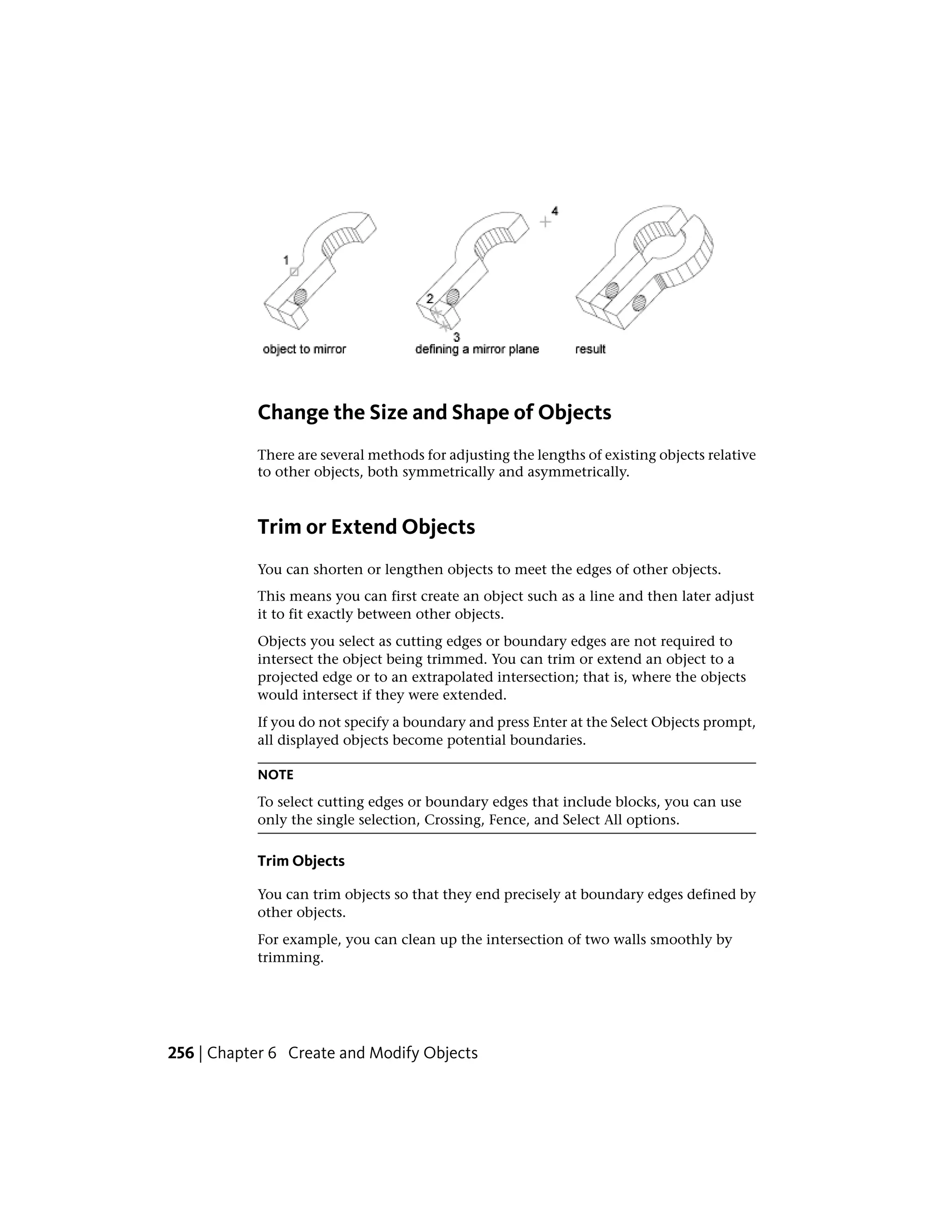 Change the Size and Shape of Objects
There are several methods for adjusting the lengths of existing objects relative
to other objects, both symmetrically and asymmetrically.
Trim or Extend Objects
You can shorten or lengthen objects to meet the edges of other objects.
This means you can first create an object such as a line and then later adjust
it to fit exactly between other objects.
Objects you select as cutting edges or boundary edges are not required to
intersect the object being trimmed. You can trim or extend an object to a
projected edge or to an extrapolated intersection; that is, where the objects
would intersect if they were extended.
If you do not specify a boundary and press Enter at the Select Objects prompt,
all displayed objects become potential boundaries.
NOTE
To select cutting edges or boundary edges that include blocks, you can use
only the single selection, Crossing, Fence, and Select All options.
Trim Objects
You can trim objects so that they end precisely at boundary edges defined by
other objects.
For example, you can clean up the intersection of two walls smoothly by
trimming.
256 | Chapter 6 Create and Modify Objects
 