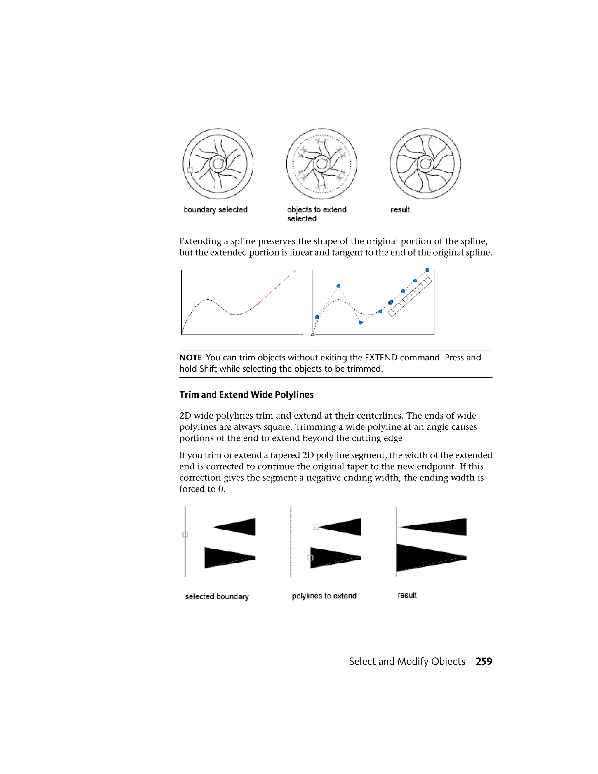 Extending a spline preserves the shape of the original portion of the spline,
but the extended portion is linear and tangent to the end of the original spline.
NOTE You can trim objects without exiting the EXTEND command. Press and
hold Shift while selecting the objects to be trimmed.
Trim and Extend Wide Polylines
2D wide polylines trim and extend at their centerlines. The ends of wide
polylines are always square. Trimming a wide polyline at an angle causes
portions of the end to extend beyond the cutting edge
If you trim or extend a tapered 2D polyline segment, the width of the extended
end is corrected to continue the original taper to the new endpoint. If this
correction gives the segment a negative ending width, the ending width is
forced to 0.
Select and Modify Objects | 259
 