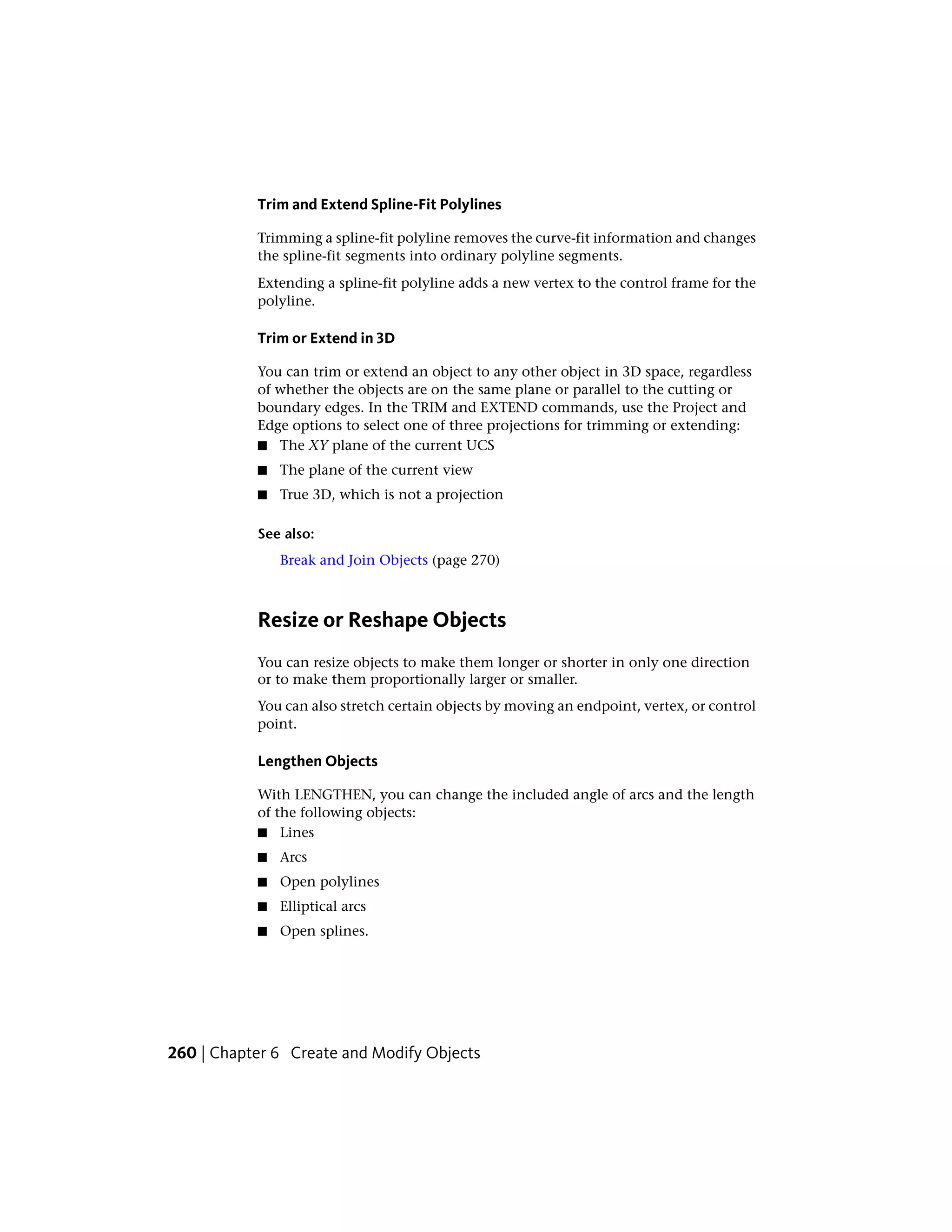 Trim and Extend Spline-Fit Polylines
Trimming a spline-fit polyline removes the curve-fit information and changes
the spline-fit segments into ordinary polyline segments.
Extending a spline-fit polyline adds a new vertex to the control frame for the
polyline.
Trim or Extend in 3D
You can trim or extend an object to any other object in 3D space, regardless
of whether the objects are on the same plane or parallel to the cutting or
boundary edges. In the TRIM and EXTEND commands, use the Project and
Edge options to select one of three projections for trimming or extending:
■ The XY plane of the current UCS
■ The plane of the current view
■ True 3D, which is not a projection
See also:
Break and Join Objects (page 270)
Resize or Reshape Objects
You can resize objects to make them longer or shorter in only one direction
or to make them proportionally larger or smaller.
You can also stretch certain objects by moving an endpoint, vertex, or control
point.
Lengthen Objects
With LENGTHEN, you can change the included angle of arcs and the length
of the following objects:
■ Lines
■ Arcs
■ Open polylines
■ Elliptical arcs
■ Open splines.
260 | Chapter 6 Create and Modify Objects
 