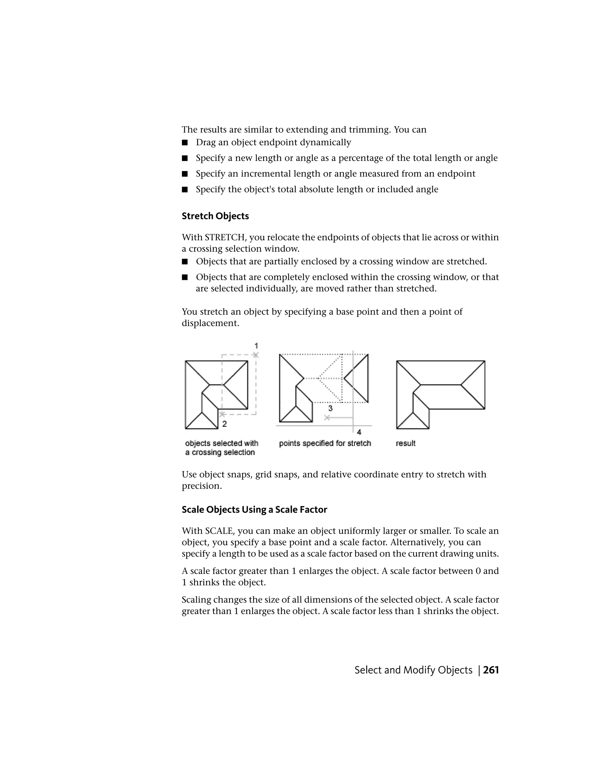 The results are similar to extending and trimming. You can
■ Drag an object endpoint dynamically
■ Specify a new length or angle as a percentage of the total length or angle
■ Specify an incremental length or angle measured from an endpoint
■ Specify the object's total absolute length or included angle
Stretch Objects
With STRETCH, you relocate the endpoints of objects that lie across or within
a crossing selection window.
■ Objects that are partially enclosed by a crossing window are stretched.
■ Objects that are completely enclosed within the crossing window, or that
are selected individually, are moved rather than stretched.
You stretch an object by specifying a base point and then a point of
displacement.
Use object snaps, grid snaps, and relative coordinate entry to stretch with
precision.
Scale Objects Using a Scale Factor
With SCALE, you can make an object uniformly larger or smaller. To scale an
object, you specify a base point and a scale factor. Alternatively, you can
specify a length to be used as a scale factor based on the current drawing units.
A scale factor greater than 1 enlarges the object. A scale factor between 0 and
1 shrinks the object.
Scaling changes the size of all dimensions of the selected object. A scale factor
greater than 1 enlarges the object. A scale factor less than 1 shrinks the object.
Select and Modify Objects | 261
 