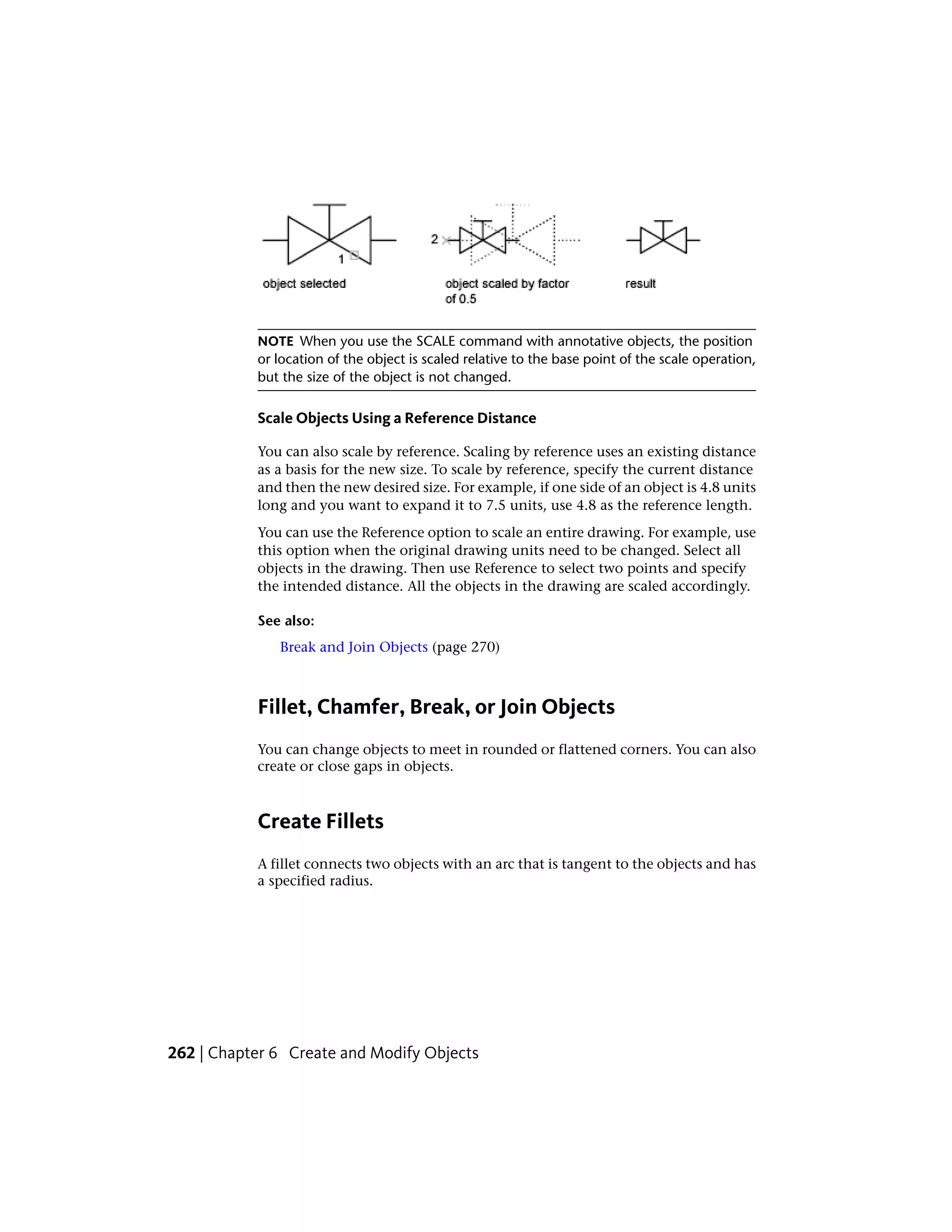 NOTE When you use the SCALE command with annotative objects, the position
or location of the object is scaled relative to the base point of the scale operation,
but the size of the object is not changed.
Scale Objects Using a Reference Distance
You can also scale by reference. Scaling by reference uses an existing distance
as a basis for the new size. To scale by reference, specify the current distance
and then the new desired size. For example, if one side of an object is 4.8 units
long and you want to expand it to 7.5 units, use 4.8 as the reference length.
You can use the Reference option to scale an entire drawing. For example, use
this option when the original drawing units need to be changed. Select all
objects in the drawing. Then use Reference to select two points and specify
the intended distance. All the objects in the drawing are scaled accordingly.
See also:
Break and Join Objects (page 270)
Fillet, Chamfer, Break, or Join Objects
You can change objects to meet in rounded or flattened corners. You can also
create or close gaps in objects.
Create Fillets
A fillet connects two objects with an arc that is tangent to the objects and has
a specified radius.
262 | Chapter 6 Create and Modify Objects
 
