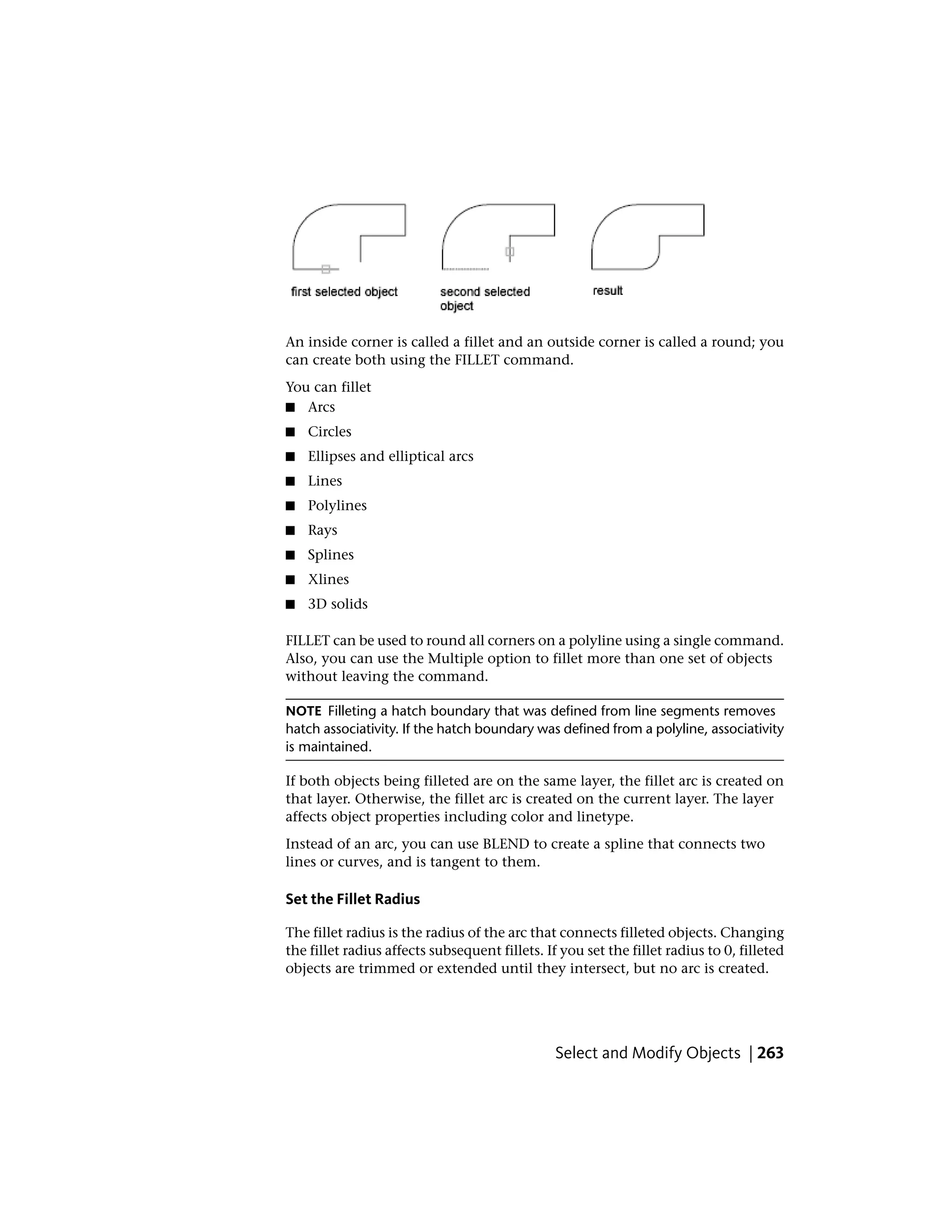 An inside corner is called a fillet and an outside corner is called a round; you
can create both using the FILLET command.
You can fillet
■ Arcs
■ Circles
■ Ellipses and elliptical arcs
■ Lines
■ Polylines
■ Rays
■ Splines
■ Xlines
■ 3D solids
FILLET can be used to round all corners on a polyline using a single command.
Also, you can use the Multiple option to fillet more than one set of objects
without leaving the command.
NOTE Filleting a hatch boundary that was defined from line segments removes
hatch associativity. If the hatch boundary was defined from a polyline, associativity
is maintained.
If both objects being filleted are on the same layer, the fillet arc is created on
that layer. Otherwise, the fillet arc is created on the current layer. The layer
affects object properties including color and linetype.
Instead of an arc, you can use BLEND to create a spline that connects two
lines or curves, and is tangent to them.
Set the Fillet Radius
The fillet radius is the radius of the arc that connects filleted objects. Changing
the fillet radius affects subsequent fillets. If you set the fillet radius to 0, filleted
objects are trimmed or extended until they intersect, but no arc is created.
Select and Modify Objects | 263
 