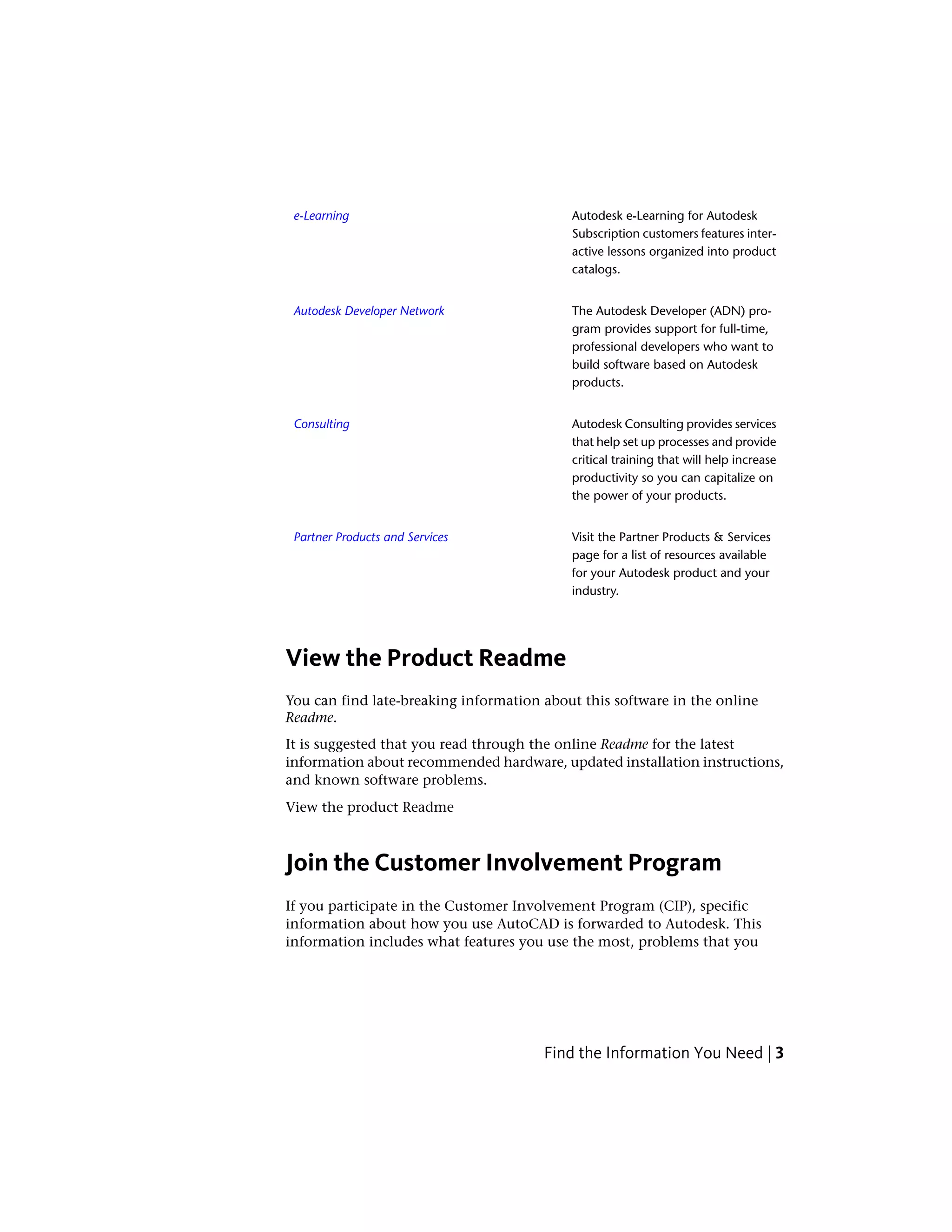 Autodesk e-Learning for Autodesk
Subscription customers features inter-
e-Learning
active lessons organized into product
catalogs.
The Autodesk Developer (ADN) pro-
gram provides support for full-time,
Autodesk Developer Network
professional developers who want to
build software based on Autodesk
products.
Autodesk Consulting provides services
that help set up processes and provide
Consulting
critical training that will help increase
productivity so you can capitalize on
the power of your products.
Visit the Partner Products & Services
page for a list of resources available
Partner Products and Services
for your Autodesk product and your
industry.
View the Product Readme
You can find late-breaking information about this software in the online
Readme.
It is suggested that you read through the online Readme for the latest
information about recommended hardware, updated installation instructions,
and known software problems.
View the product Readme
Join the Customer Involvement Program
If you participate in the Customer Involvement Program (CIP), specific
information about how you use AutoCAD is forwarded to Autodesk. This
information includes what features you use the most, problems that you
Find the Information You Need | 3
 