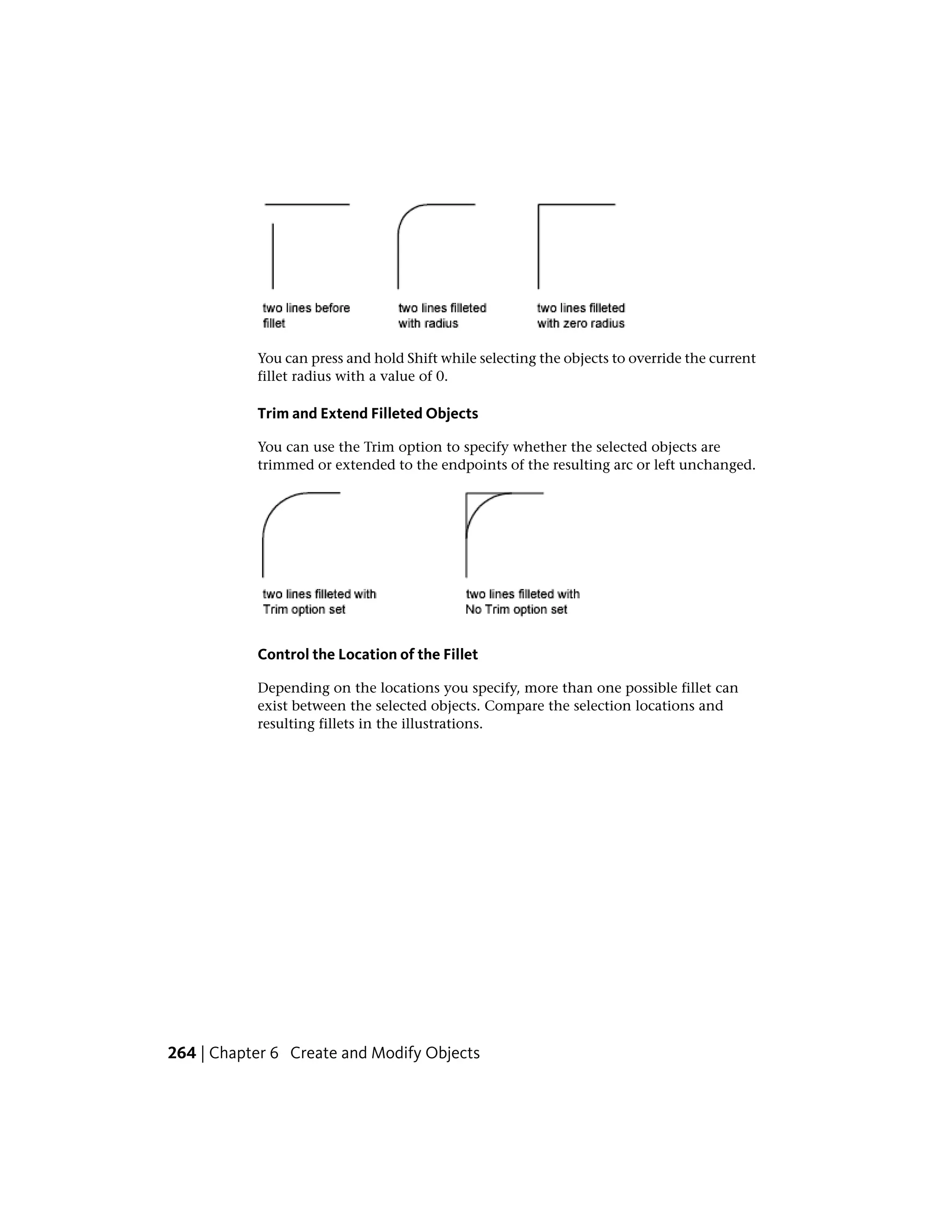 You can press and hold Shift while selecting the objects to override the current
fillet radius with a value of 0.
Trim and Extend Filleted Objects
You can use the Trim option to specify whether the selected objects are
trimmed or extended to the endpoints of the resulting arc or left unchanged.
Control the Location of the Fillet
Depending on the locations you specify, more than one possible fillet can
exist between the selected objects. Compare the selection locations and
resulting fillets in the illustrations.
264 | Chapter 6 Create and Modify Objects
 