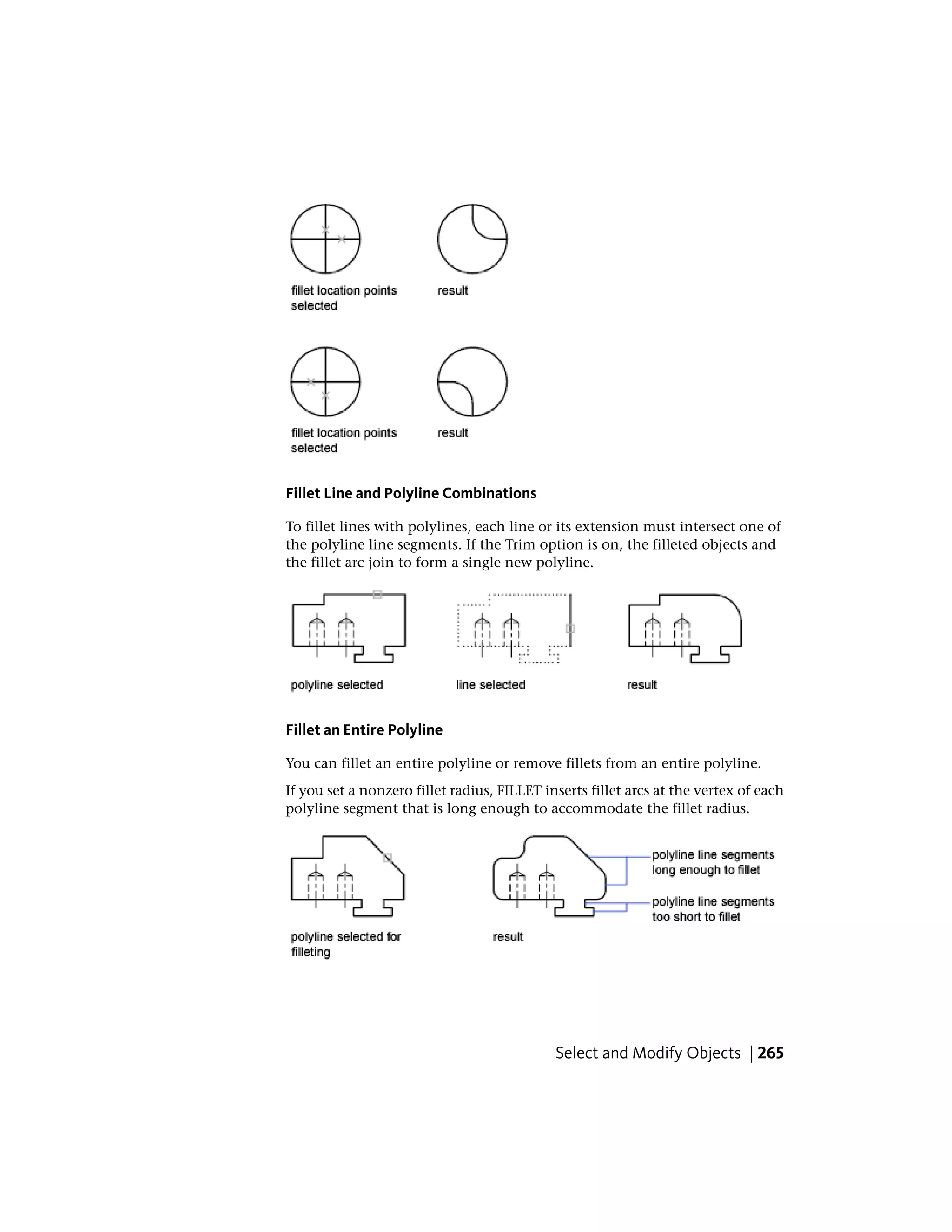 Fillet Line and Polyline Combinations
To fillet lines with polylines, each line or its extension must intersect one of
the polyline line segments. If the Trim option is on, the filleted objects and
the fillet arc join to form a single new polyline.
Fillet an Entire Polyline
You can fillet an entire polyline or remove fillets from an entire polyline.
If you set a nonzero fillet radius, FILLET inserts fillet arcs at the vertex of each
polyline segment that is long enough to accommodate the fillet radius.
Select and Modify Objects | 265
 