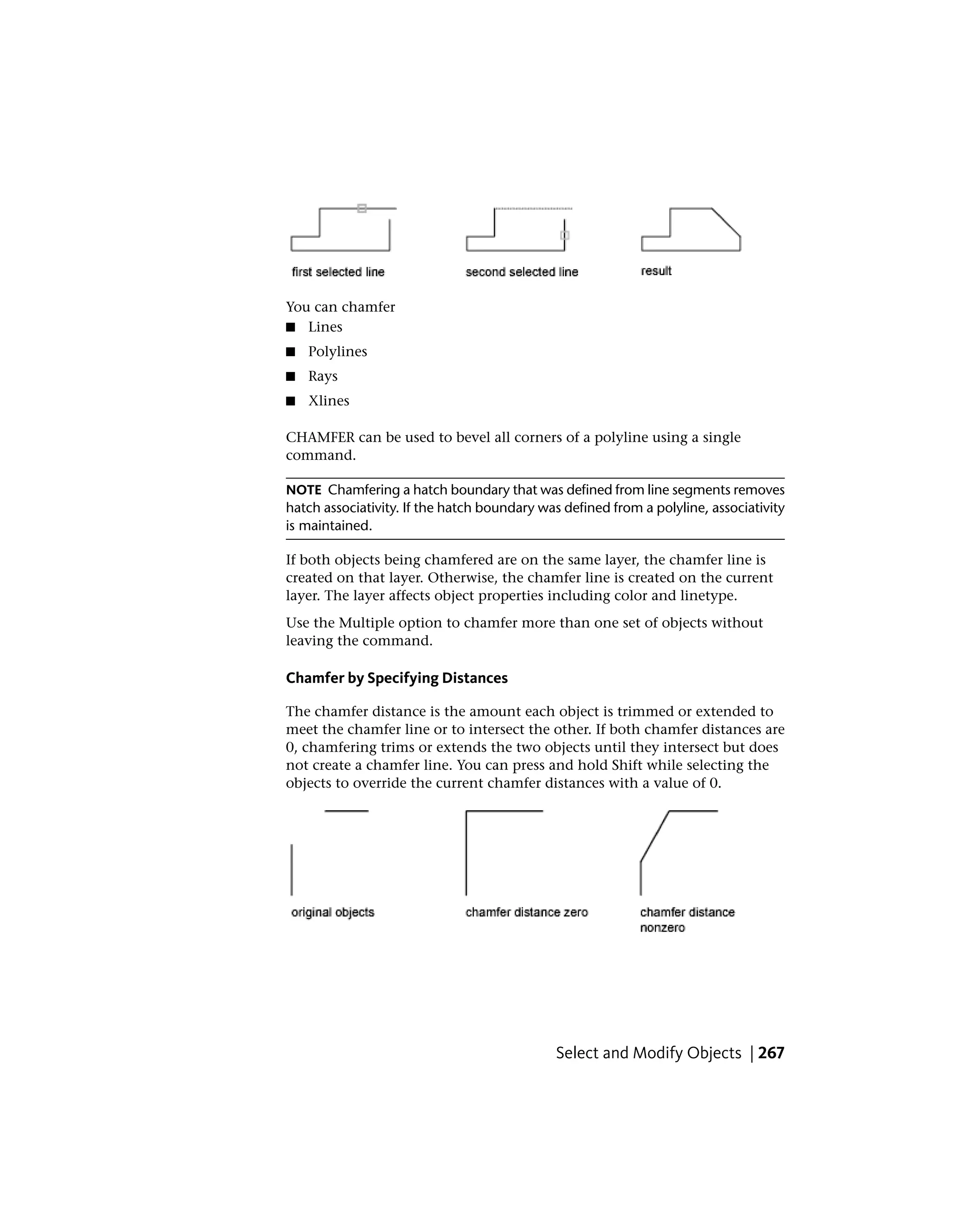 You can chamfer
■ Lines
■ Polylines
■ Rays
■ Xlines
CHAMFER can be used to bevel all corners of a polyline using a single
command.
NOTE Chamfering a hatch boundary that was defined from line segments removes
hatch associativity. If the hatch boundary was defined from a polyline, associativity
is maintained.
If both objects being chamfered are on the same layer, the chamfer line is
created on that layer. Otherwise, the chamfer line is created on the current
layer. The layer affects object properties including color and linetype.
Use the Multiple option to chamfer more than one set of objects without
leaving the command.
Chamfer by Specifying Distances
The chamfer distance is the amount each object is trimmed or extended to
meet the chamfer line or to intersect the other. If both chamfer distances are
0, chamfering trims or extends the two objects until they intersect but does
not create a chamfer line. You can press and hold Shift while selecting the
objects to override the current chamfer distances with a value of 0.
Select and Modify Objects | 267
 