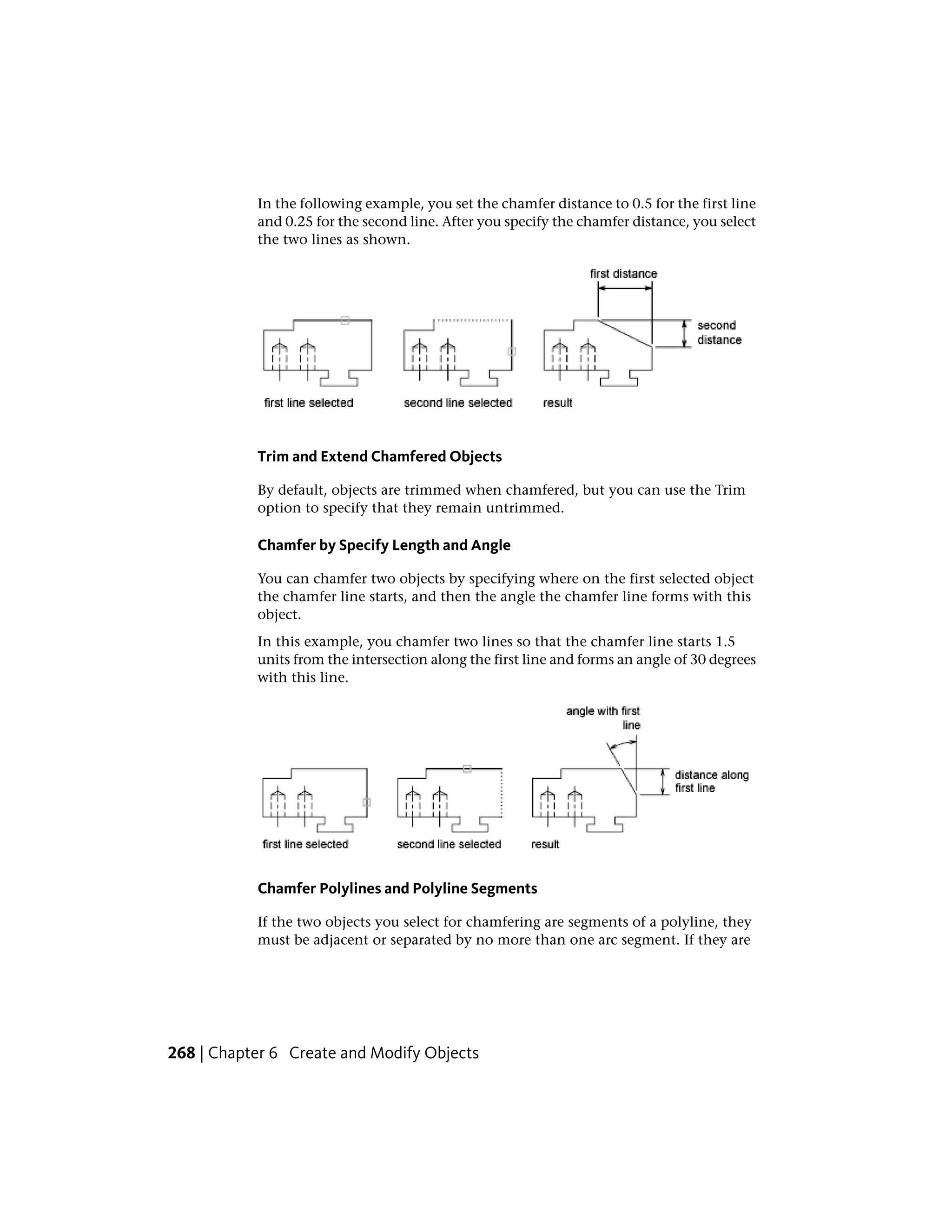In the following example, you set the chamfer distance to 0.5 for the first line
and 0.25 for the second line. After you specify the chamfer distance, you select
the two lines as shown.
Trim and Extend Chamfered Objects
By default, objects are trimmed when chamfered, but you can use the Trim
option to specify that they remain untrimmed.
Chamfer by Specify Length and Angle
You can chamfer two objects by specifying where on the first selected object
the chamfer line starts, and then the angle the chamfer line forms with this
object.
In this example, you chamfer two lines so that the chamfer line starts 1.5
units from the intersection along the first line and forms an angle of 30 degrees
with this line.
Chamfer Polylines and Polyline Segments
If the two objects you select for chamfering are segments of a polyline, they
must be adjacent or separated by no more than one arc segment. If they are
268 | Chapter 6 Create and Modify Objects
 