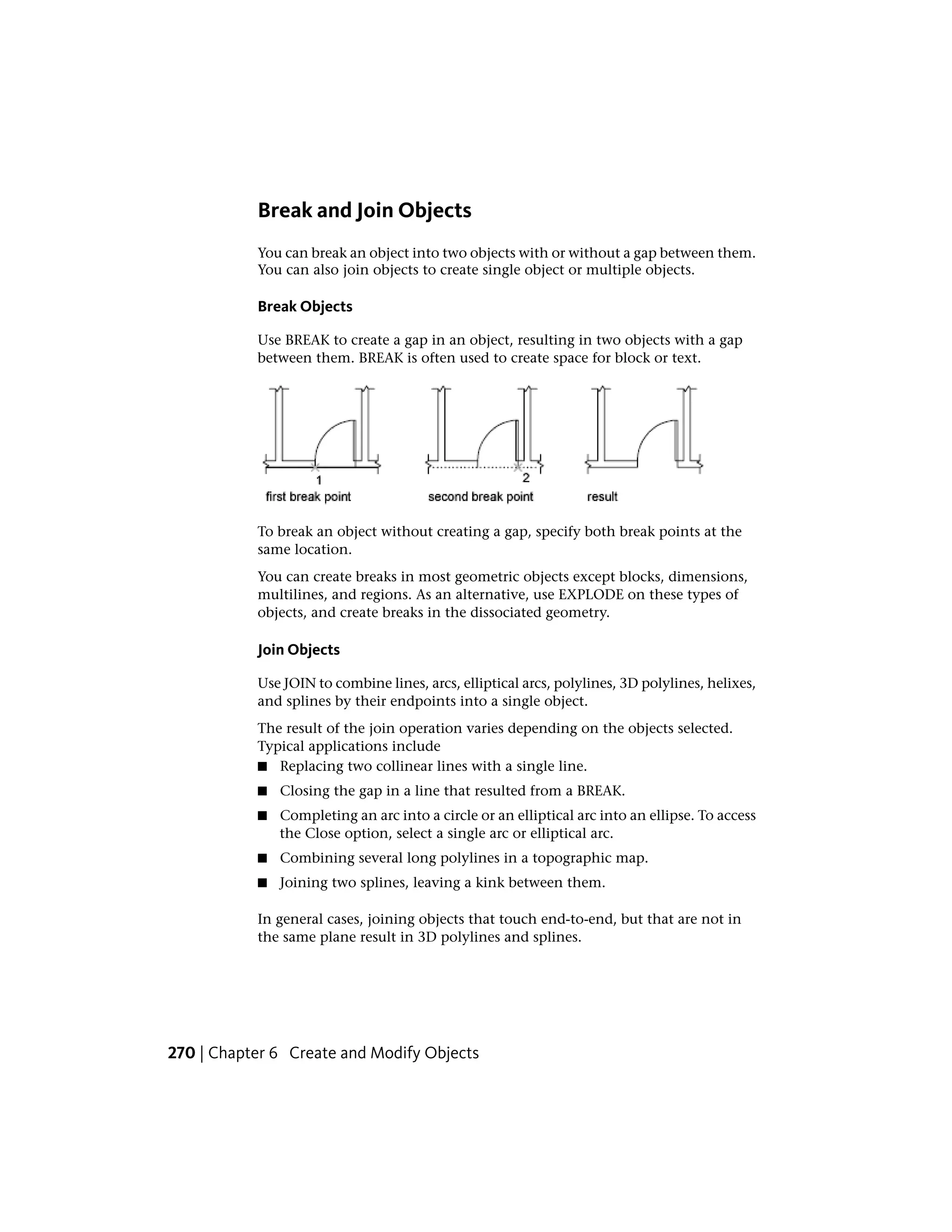 Break and Join Objects
You can break an object into two objects with or without a gap between them.
You can also join objects to create single object or multiple objects.
Break Objects
Use BREAK to create a gap in an object, resulting in two objects with a gap
between them. BREAK is often used to create space for block or text.
To break an object without creating a gap, specify both break points at the
same location.
You can create breaks in most geometric objects except blocks, dimensions,
multilines, and regions. As an alternative, use EXPLODE on these types of
objects, and create breaks in the dissociated geometry.
Join Objects
Use JOIN to combine lines, arcs, elliptical arcs, polylines, 3D polylines, helixes,
and splines by their endpoints into a single object.
The result of the join operation varies depending on the objects selected.
Typical applications include
■ Replacing two collinear lines with a single line.
■ Closing the gap in a line that resulted from a BREAK.
■ Completing an arc into a circle or an elliptical arc into an ellipse. To access
the Close option, select a single arc or elliptical arc.
■ Combining several long polylines in a topographic map.
■ Joining two splines, leaving a kink between them.
In general cases, joining objects that touch end-to-end, but that are not in
the same plane result in 3D polylines and splines.
270 | Chapter 6 Create and Modify Objects
 
