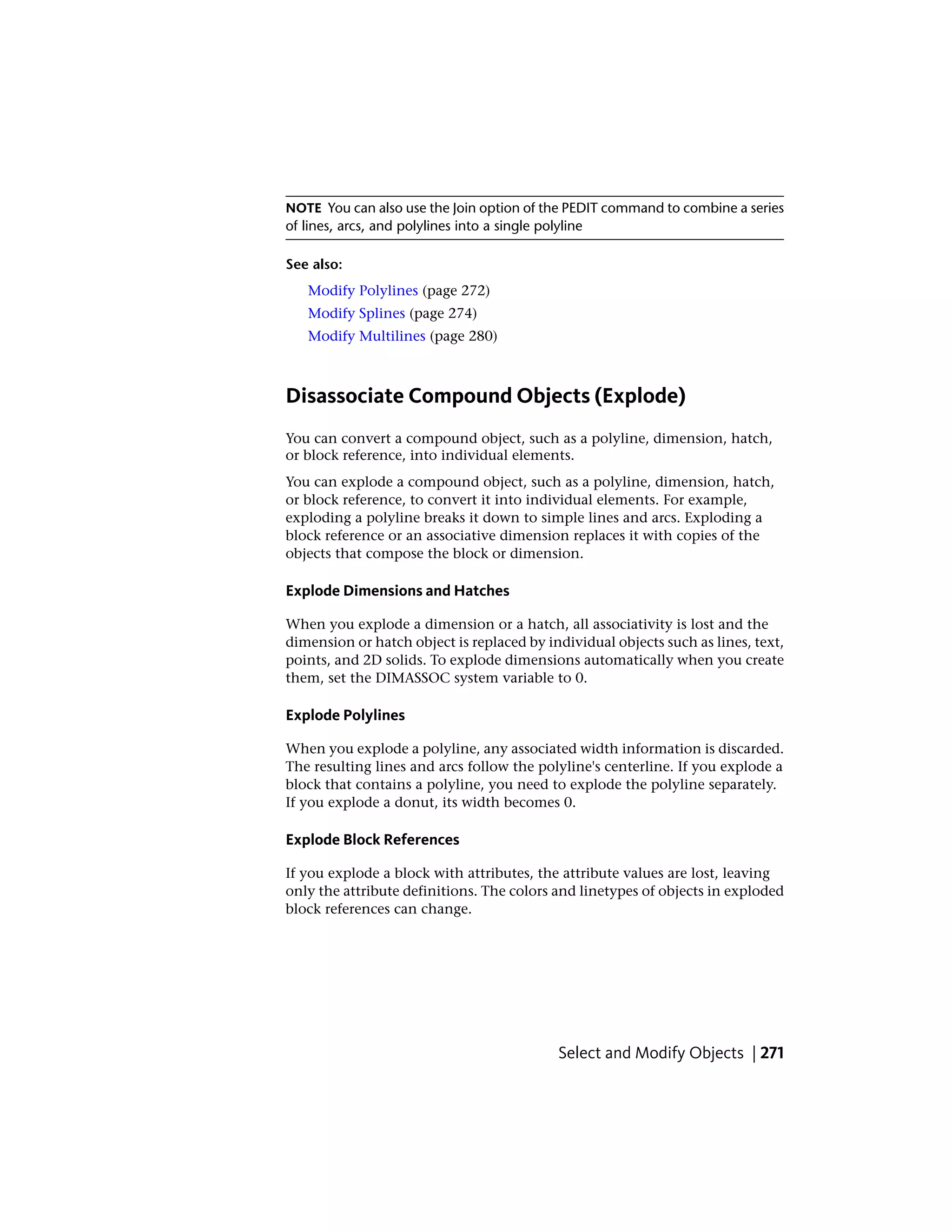 NOTE You can also use the Join option of the PEDIT command to combine a series
of lines, arcs, and polylines into a single polyline
See also:
Modify Polylines (page 272)
Modify Splines (page 274)
Modify Multilines (page 280)
Disassociate Compound Objects (Explode)
You can convert a compound object, such as a polyline, dimension, hatch,
or block reference, into individual elements.
You can explode a compound object, such as a polyline, dimension, hatch,
or block reference, to convert it into individual elements. For example,
exploding a polyline breaks it down to simple lines and arcs. Exploding a
block reference or an associative dimension replaces it with copies of the
objects that compose the block or dimension.
Explode Dimensions and Hatches
When you explode a dimension or a hatch, all associativity is lost and the
dimension or hatch object is replaced by individual objects such as lines, text,
points, and 2D solids. To explode dimensions automatically when you create
them, set the DIMASSOC system variable to 0.
Explode Polylines
When you explode a polyline, any associated width information is discarded.
The resulting lines and arcs follow the polyline's centerline. If you explode a
block that contains a polyline, you need to explode the polyline separately.
If you explode a donut, its width becomes 0.
Explode Block References
If you explode a block with attributes, the attribute values are lost, leaving
only the attribute definitions. The colors and linetypes of objects in exploded
block references can change.
Select and Modify Objects | 271
 