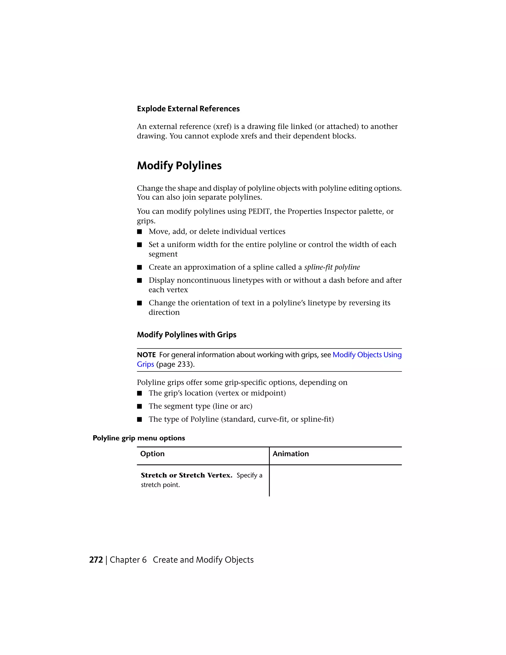 Explode External References
An external reference (xref) is a drawing file linked (or attached) to another
drawing. You cannot explode xrefs and their dependent blocks.
Modify Polylines
Change the shape and display of polyline objects with polyline editing options.
You can also join separate polylines.
You can modify polylines using PEDIT, the Properties Inspector palette, or
grips.
■ Move, add, or delete individual vertices
■ Set a uniform width for the entire polyline or control the width of each
segment
■ Create an approximation of a spline called a spline-fit polyline
■ Display noncontinuous linetypes with or without a dash before and after
each vertex
■ Change the orientation of text in a polyline’s linetype by reversing its
direction
Modify Polylines with Grips
NOTE For general information about working with grips, see Modify Objects Using
Grips (page 233).
Polyline grips offer some grip-specific options, depending on
■ The grip’s location (vertex or midpoint)
■ The segment type (line or arc)
■ The type of Polyline (standard, curve-fit, or spline-fit)
Polyline grip menu options
AnimationOption
Stretch or Stretch Vertex. Specify a
stretch point.
272 | Chapter 6 Create and Modify Objects
 