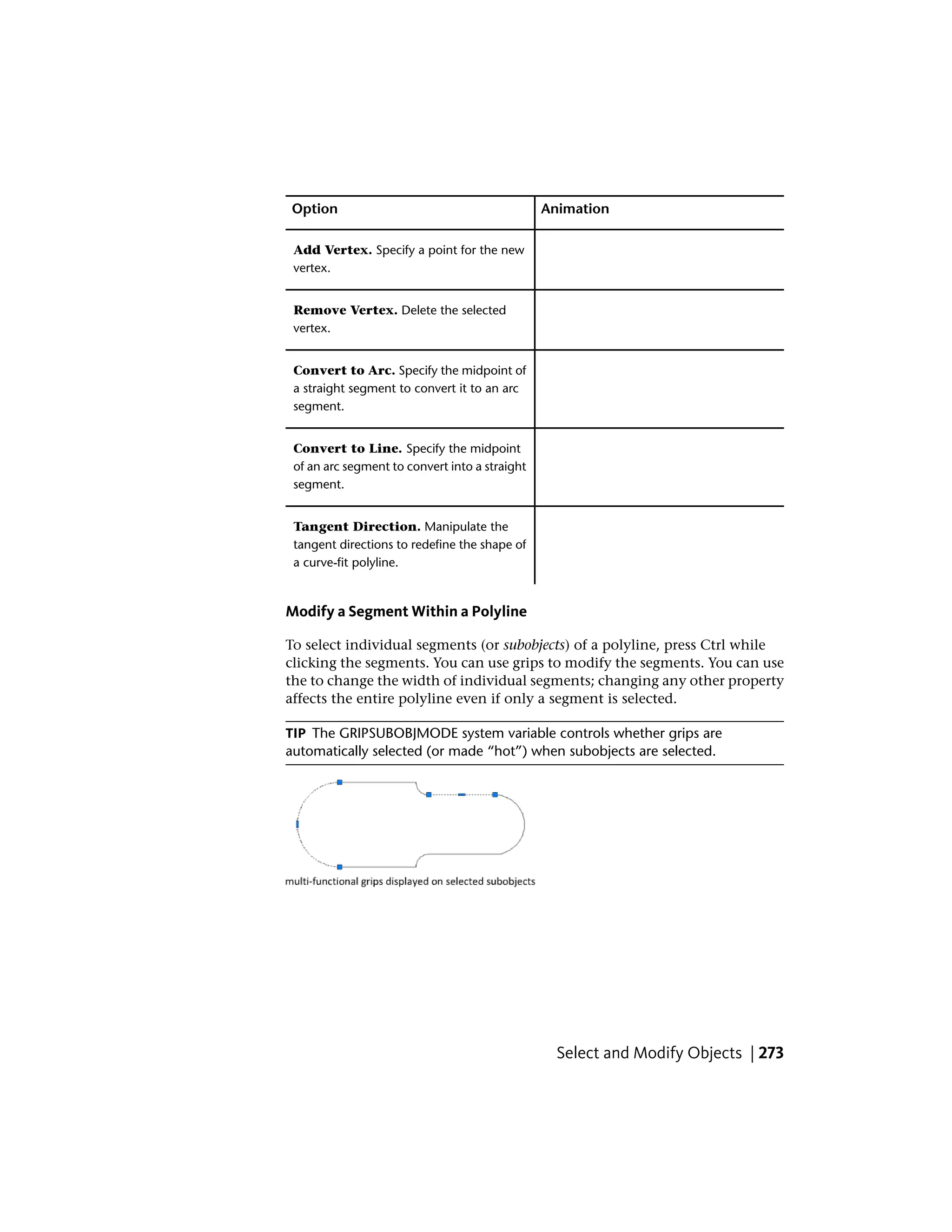 AnimationOption
Add Vertex. Specify a point for the new
vertex.
Remove Vertex. Delete the selected
vertex.
Convert to Arc. Specify the midpoint of
a straight segment to convert it to an arc
segment.
Convert to Line. Specify the midpoint
of an arc segment to convert into a straight
segment.
Tangent Direction. Manipulate the
tangent directions to redefine the shape of
a curve-fit polyline.
Modify a Segment Within a Polyline
To select individual segments (or subobjects) of a polyline, press Ctrl while
clicking the segments. You can use grips to modify the segments. You can use
the to change the width of individual segments; changing any other property
affects the entire polyline even if only a segment is selected.
TIP The GRIPSUBOBJMODE system variable controls whether grips are
automatically selected (or made “hot”) when subobjects are selected.
Select and Modify Objects | 273
 