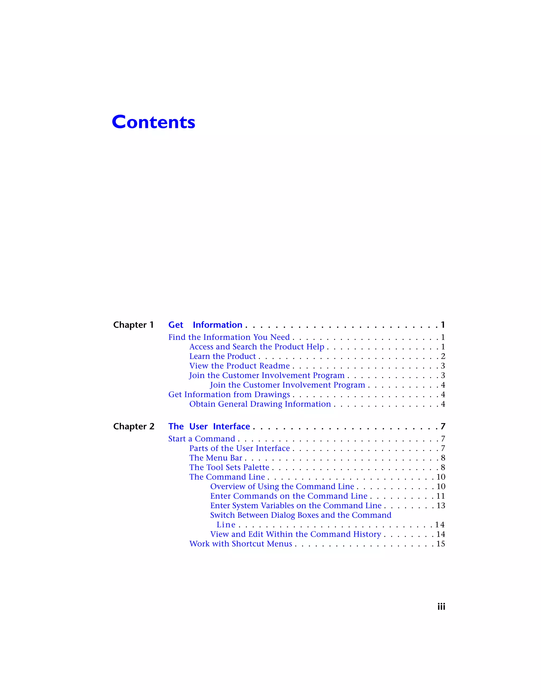 Contents
Chapter 1 Get Information . . . . . . . . . . . . . . . . . . . . . . . . . . 1
Find the Information You Need . . . . . . . . . . . . . . . . . . . . . . 1
Access and Search the Product Help . . . . . . . . . . . . . . . . . 1
Learn the Product . . . . . . . . . . . . . . . . . . . . . . . . . . . 2
View the Product Readme . . . . . . . . . . . . . . . . . . . . . . 3
Join the Customer Involvement Program . . . . . . . . . . . . . . 3
Join the Customer Involvement Program . . . . . . . . . . . 4
Get Information from Drawings . . . . . . . . . . . . . . . . . . . . . . 4
Obtain General Drawing Information . . . . . . . . . . . . . . . . 4
Chapter 2 The User Interface . . . . . . . . . . . . . . . . . . . . . . . . . 7
Start a Command . . . . . . . . . . . . . . . . . . . . . . . . . . . . . . 7
Parts of the User Interface . . . . . . . . . . . . . . . . . . . . . . 7
The Menu Bar . . . . . . . . . . . . . . . . . . . . . . . . . . . . . 8
The Tool Sets Palette . . . . . . . . . . . . . . . . . . . . . . . . . 8
The Command Line . . . . . . . . . . . . . . . . . . . . . . . . . 10
Overview of Using the Command Line . . . . . . . . . . . . 10
Enter Commands on the Command Line . . . . . . . . . . 11
Enter System Variables on the Command Line . . . . . . . . 13
Switch Between Dialog Boxes and the Command
Line . . . . . . . . . . . . . . . . . . . . . . . . . . . . . 14
View and Edit Within the Command History . . . . . . . . 14
Work with Shortcut Menus . . . . . . . . . . . . . . . . . . . . . 15
iii
 
