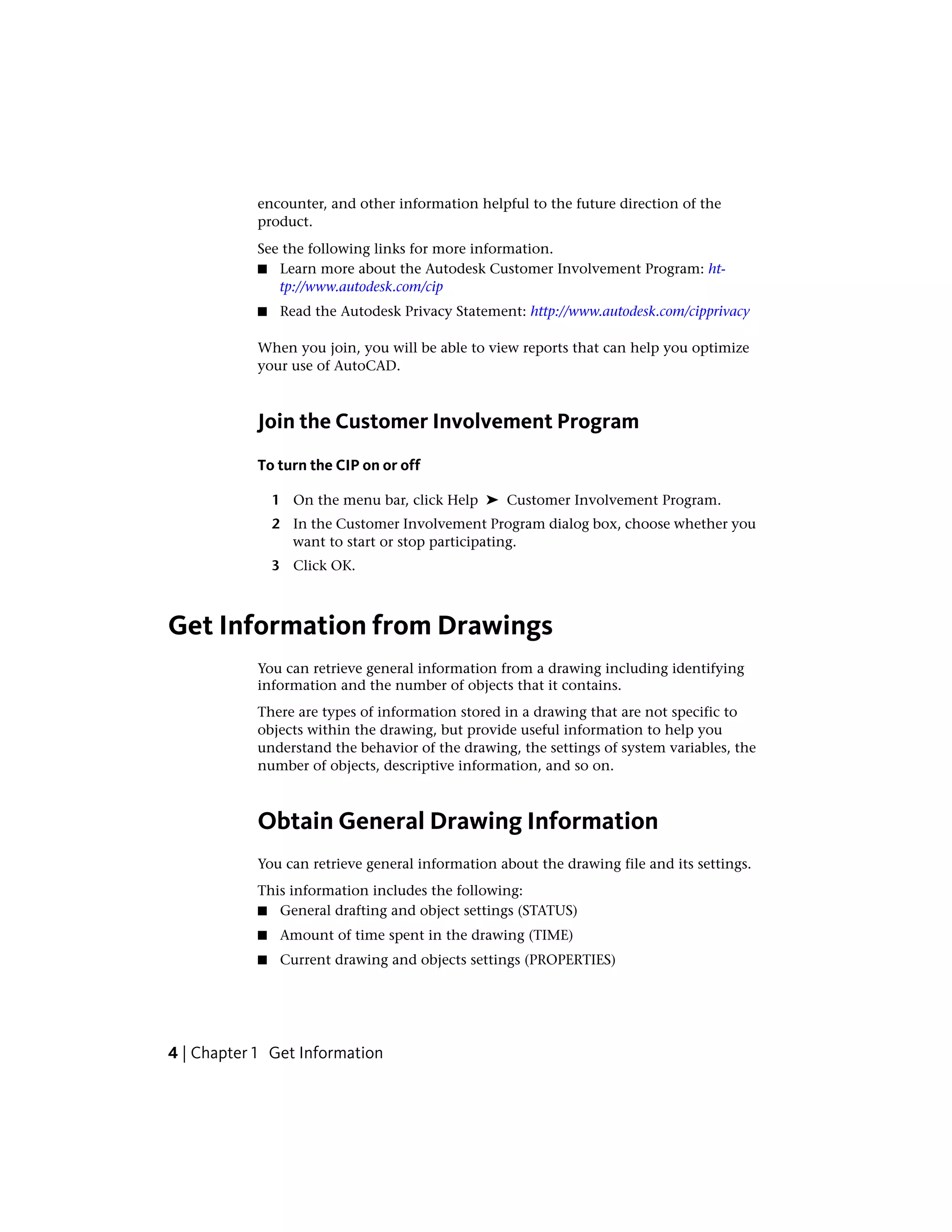 encounter, and other information helpful to the future direction of the
product.
See the following links for more information.
■ Learn more about the Autodesk Customer Involvement Program: ht-
tp://www.autodesk.com/cip
■ Read the Autodesk Privacy Statement: http://www.autodesk.com/cipprivacy
When you join, you will be able to view reports that can help you optimize
your use of AutoCAD.
Join the Customer Involvement Program
To turn the CIP on or off
1 On the menu bar, click Help ➤ Customer Involvement Program.
2 In the Customer Involvement Program dialog box, choose whether you
want to start or stop participating.
3 Click OK.
Get Information from Drawings
You can retrieve general information from a drawing including identifying
information and the number of objects that it contains.
There are types of information stored in a drawing that are not specific to
objects within the drawing, but provide useful information to help you
understand the behavior of the drawing, the settings of system variables, the
number of objects, descriptive information, and so on.
Obtain General Drawing Information
You can retrieve general information about the drawing file and its settings.
This information includes the following:
■ General drafting and object settings (STATUS)
■ Amount of time spent in the drawing (TIME)
■ Current drawing and objects settings (PROPERTIES)
4 | Chapter 1 Get Information
 