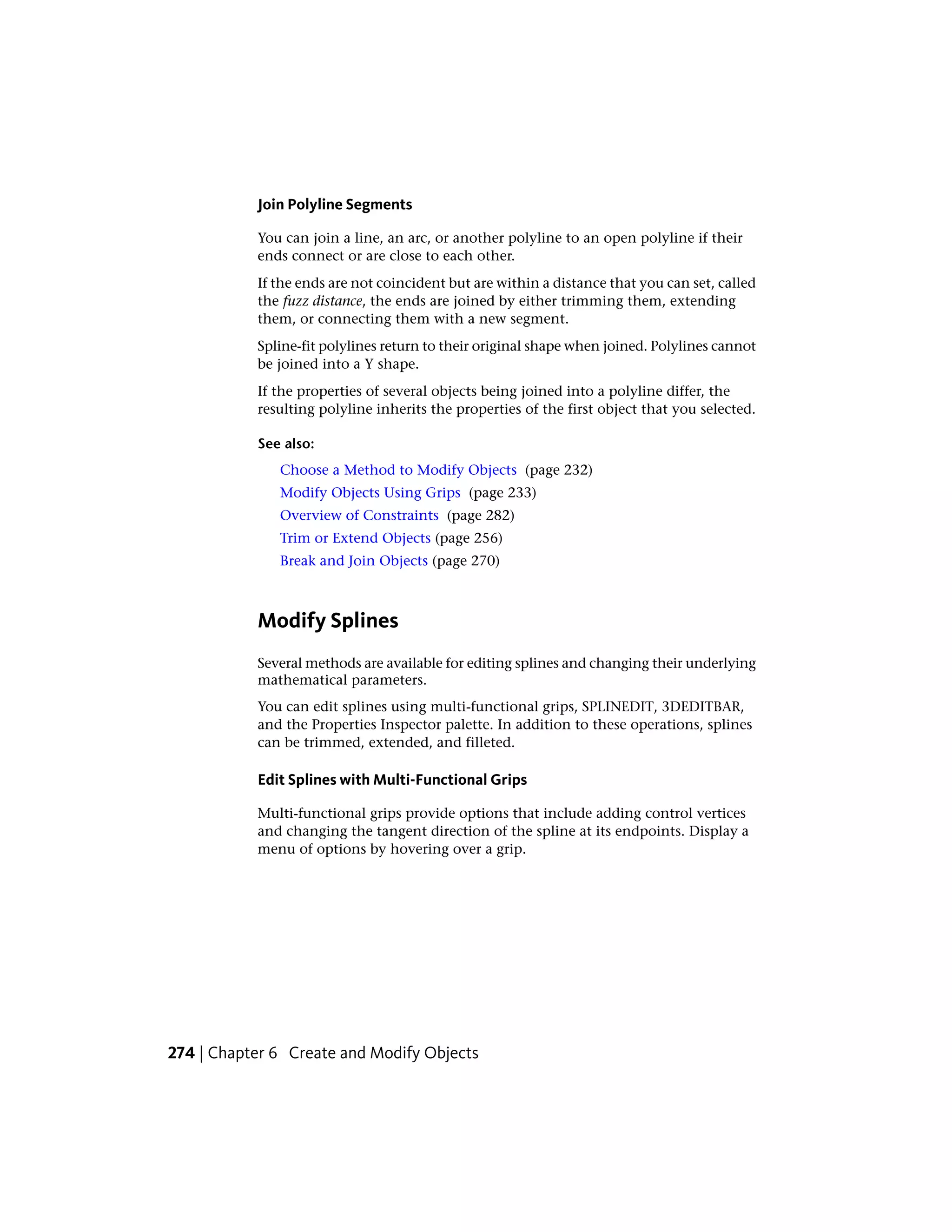 Join Polyline Segments
You can join a line, an arc, or another polyline to an open polyline if their
ends connect or are close to each other.
If the ends are not coincident but are within a distance that you can set, called
the fuzz distance, the ends are joined by either trimming them, extending
them, or connecting them with a new segment.
Spline-fit polylines return to their original shape when joined. Polylines cannot
be joined into a Y shape.
If the properties of several objects being joined into a polyline differ, the
resulting polyline inherits the properties of the first object that you selected.
See also:
Choose a Method to Modify Objects (page 232)
Modify Objects Using Grips (page 233)
Overview of Constraints (page 282)
Trim or Extend Objects (page 256)
Break and Join Objects (page 270)
Modify Splines
Several methods are available for editing splines and changing their underlying
mathematical parameters.
You can edit splines using multi-functional grips, SPLINEDIT, 3DEDITBAR,
and the Properties Inspector palette. In addition to these operations, splines
can be trimmed, extended, and filleted.
Edit Splines with Multi-Functional Grips
Multi-functional grips provide options that include adding control vertices
and changing the tangent direction of the spline at its endpoints. Display a
menu of options by hovering over a grip.
274 | Chapter 6 Create and Modify Objects
 