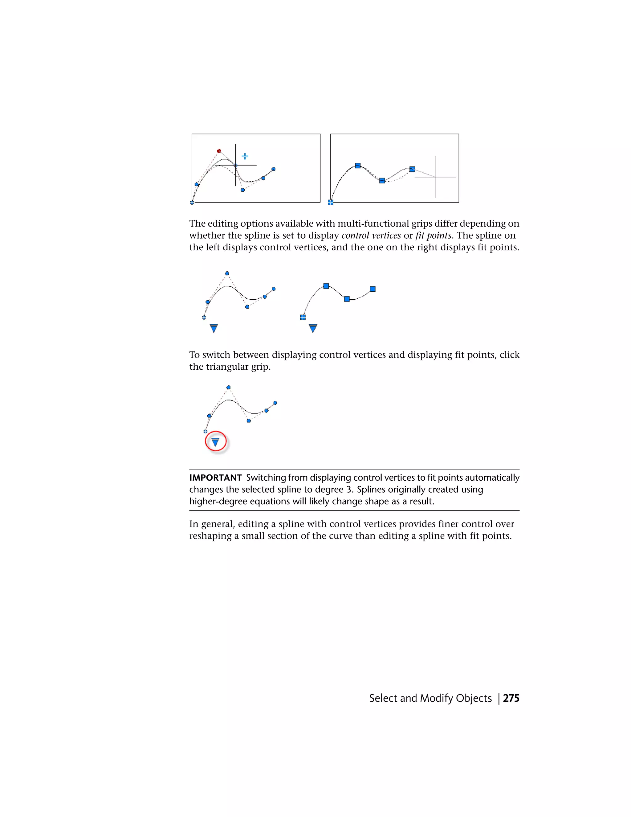 The editing options available with multi-functional grips differ depending on
whether the spline is set to display control vertices or fit points. The spline on
the left displays control vertices, and the one on the right displays fit points.
To switch between displaying control vertices and displaying fit points, click
the triangular grip.
IMPORTANT Switching from displaying control vertices to fit points automatically
changes the selected spline to degree 3. Splines originally created using
higher-degree equations will likely change shape as a result.
In general, editing a spline with control vertices provides finer control over
reshaping a small section of the curve than editing a spline with fit points.
Select and Modify Objects | 275
 