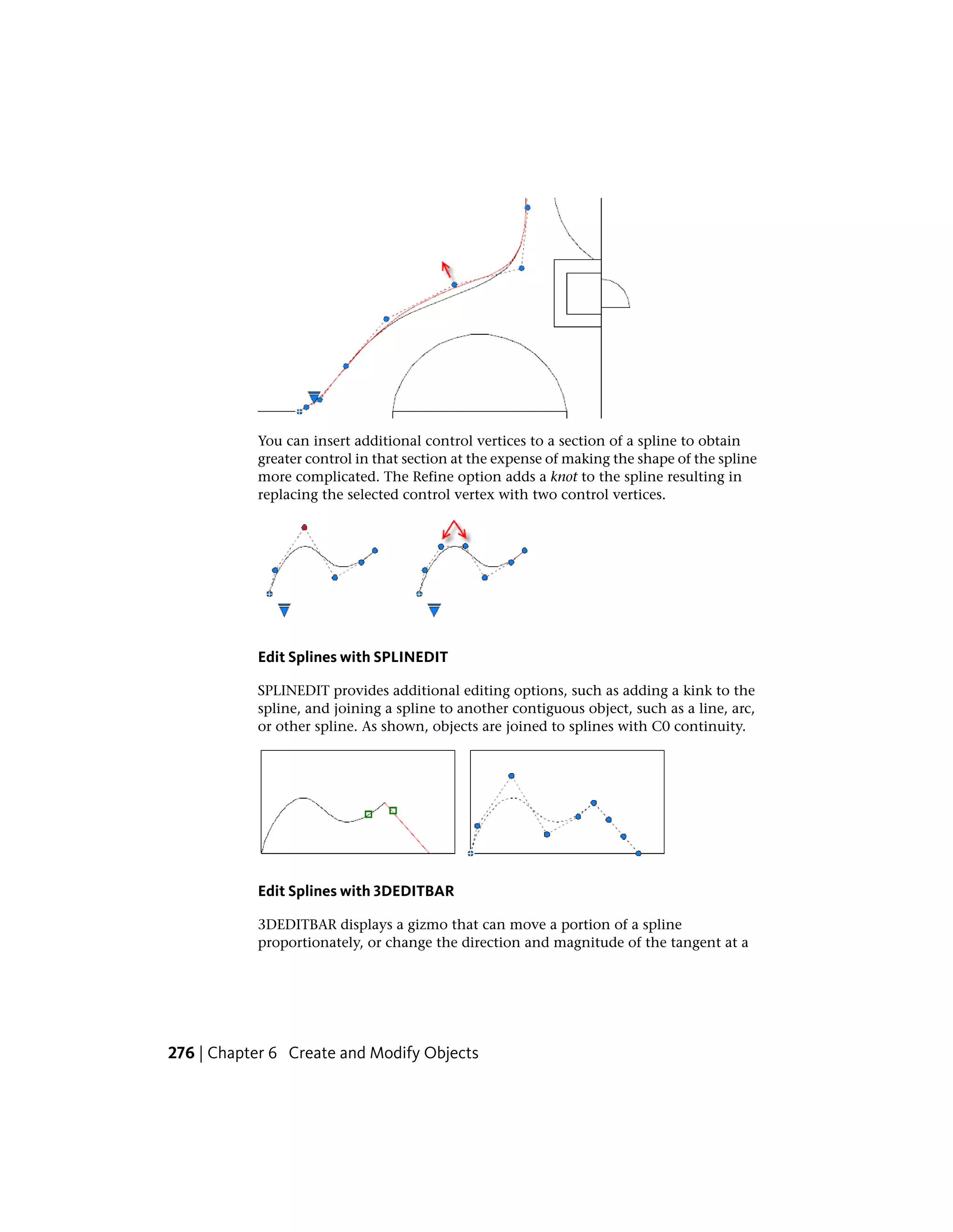 You can insert additional control vertices to a section of a spline to obtain
greater control in that section at the expense of making the shape of the spline
more complicated. The Refine option adds a knot to the spline resulting in
replacing the selected control vertex with two control vertices.
Edit Splines with SPLINEDIT
SPLINEDIT provides additional editing options, such as adding a kink to the
spline, and joining a spline to another contiguous object, such as a line, arc,
or other spline. As shown, objects are joined to splines with C0 continuity.
Edit Splines with 3DEDITBAR
3DEDITBAR displays a gizmo that can move a portion of a spline
proportionately, or change the direction and magnitude of the tangent at a
276 | Chapter 6 Create and Modify Objects
 