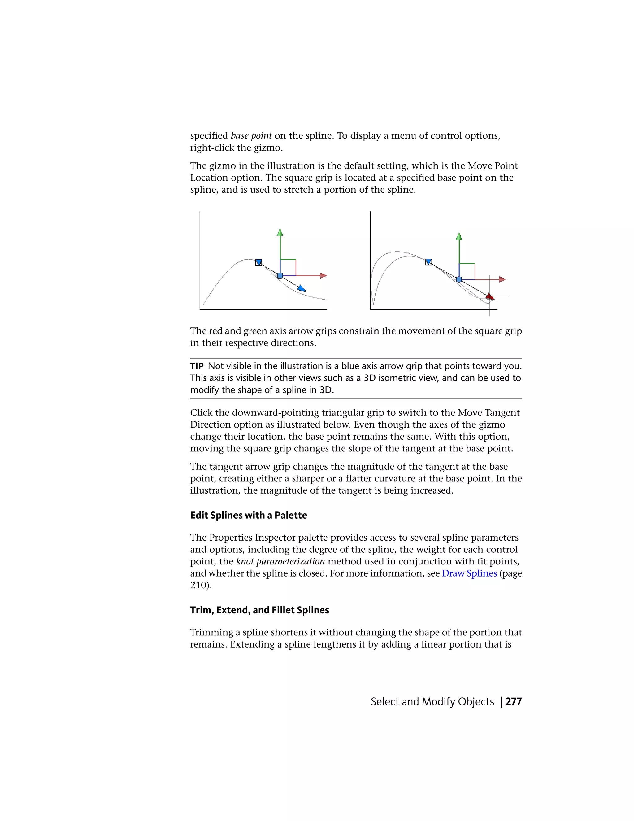 specified base point on the spline. To display a menu of control options,
right-click the gizmo.
The gizmo in the illustration is the default setting, which is the Move Point
Location option. The square grip is located at a specified base point on the
spline, and is used to stretch a portion of the spline.
The red and green axis arrow grips constrain the movement of the square grip
in their respective directions.
TIP Not visible in the illustration is a blue axis arrow grip that points toward you.
This axis is visible in other views such as a 3D isometric view, and can be used to
modify the shape of a spline in 3D.
Click the downward-pointing triangular grip to switch to the Move Tangent
Direction option as illustrated below. Even though the axes of the gizmo
change their location, the base point remains the same. With this option,
moving the square grip changes the slope of the tangent at the base point.
The tangent arrow grip changes the magnitude of the tangent at the base
point, creating either a sharper or a flatter curvature at the base point. In the
illustration, the magnitude of the tangent is being increased.
Edit Splines with a Palette
The Properties Inspector palette provides access to several spline parameters
and options, including the degree of the spline, the weight for each control
point, the knot parameterization method used in conjunction with fit points,
and whether the spline is closed. For more information, see Draw Splines (page
210).
Trim, Extend, and Fillet Splines
Trimming a spline shortens it without changing the shape of the portion that
remains. Extending a spline lengthens it by adding a linear portion that is
Select and Modify Objects | 277
 