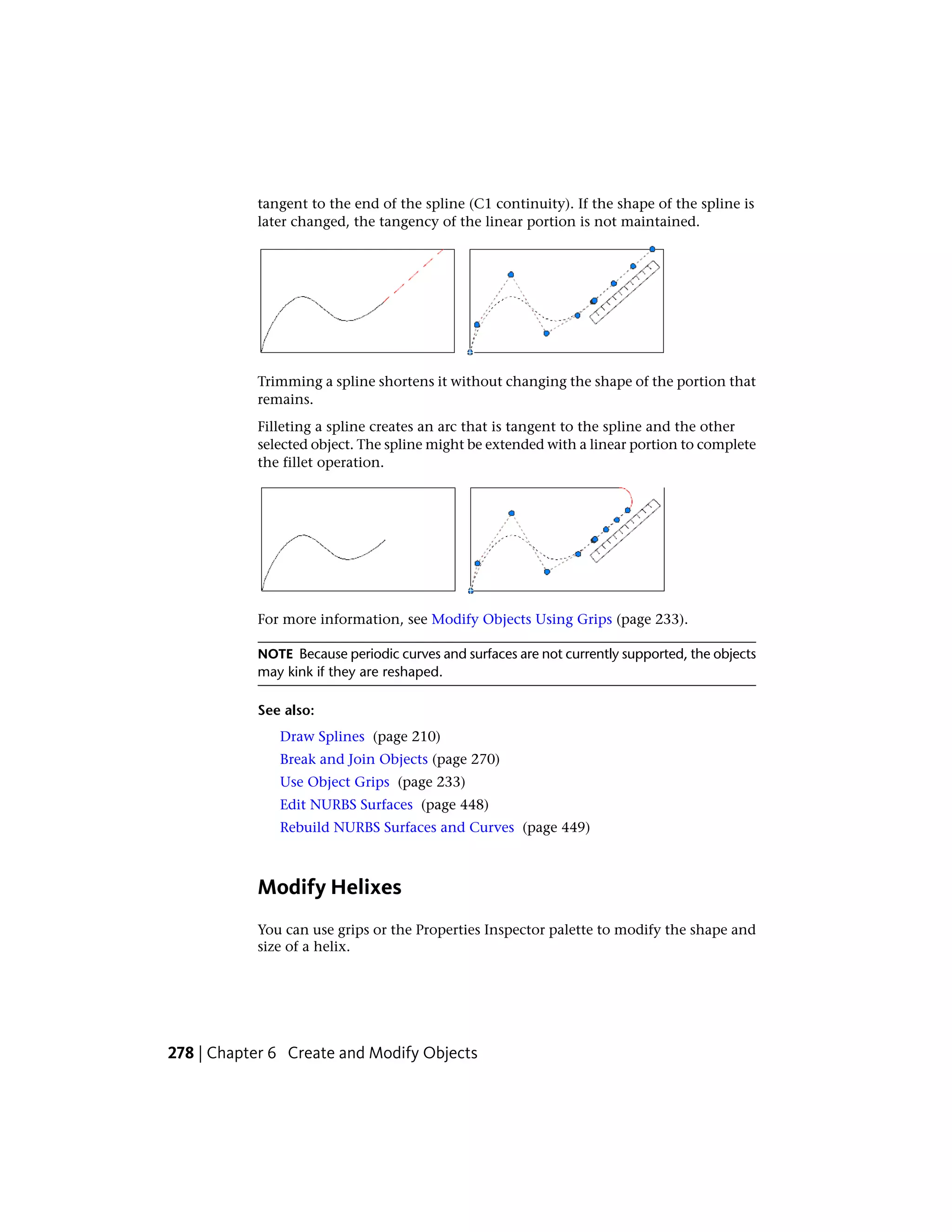 tangent to the end of the spline (C1 continuity). If the shape of the spline is
later changed, the tangency of the linear portion is not maintained.
Trimming a spline shortens it without changing the shape of the portion that
remains.
Filleting a spline creates an arc that is tangent to the spline and the other
selected object. The spline might be extended with a linear portion to complete
the fillet operation.
For more information, see Modify Objects Using Grips (page 233).
NOTE Because periodic curves and surfaces are not currently supported, the objects
may kink if they are reshaped.
See also:
Draw Splines (page 210)
Break and Join Objects (page 270)
Use Object Grips (page 233)
Edit NURBS Surfaces (page 448)
Rebuild NURBS Surfaces and Curves (page 449)
Modify Helixes
You can use grips or the Properties Inspector palette to modify the shape and
size of a helix.
278 | Chapter 6 Create and Modify Objects
 