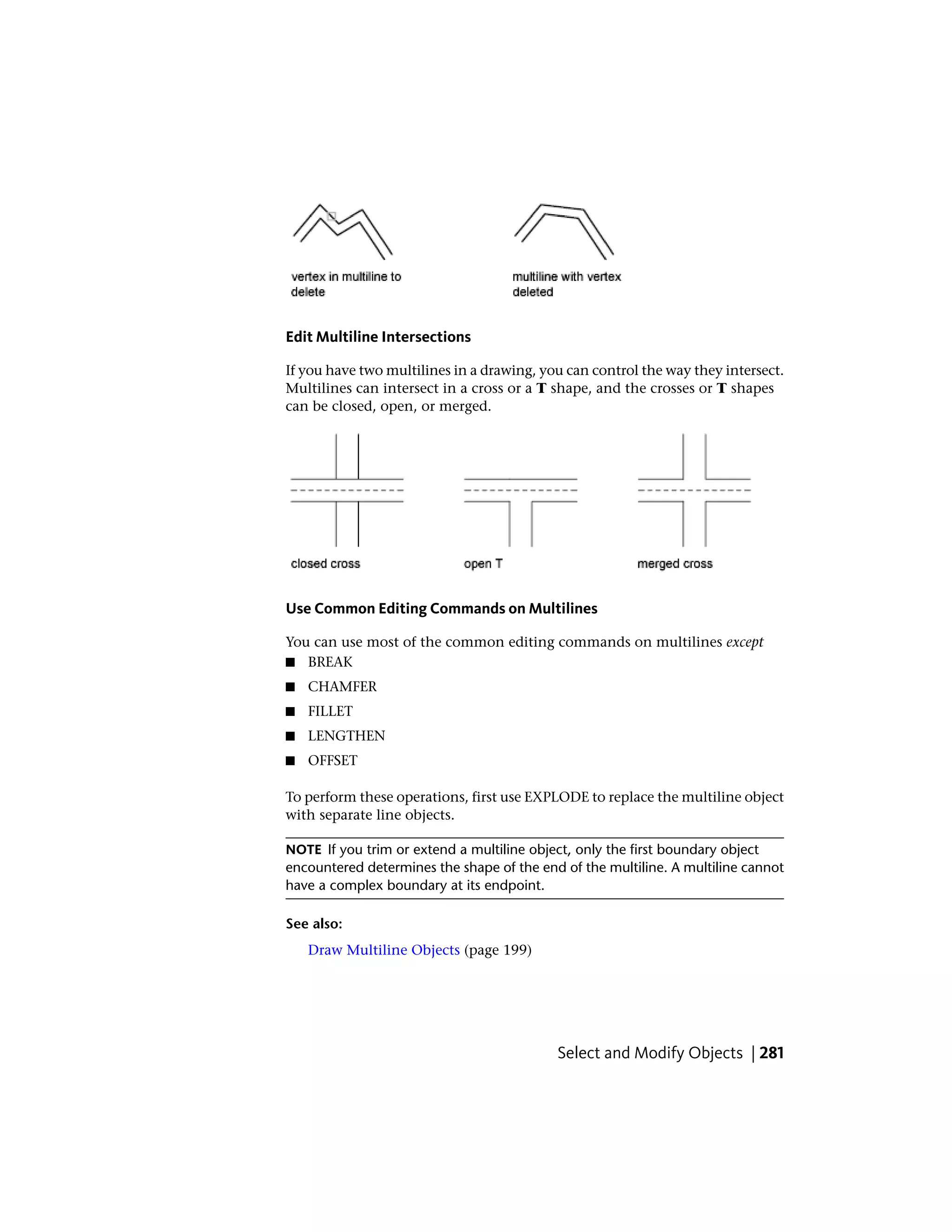 Edit Multiline Intersections
If you have two multilines in a drawing, you can control the way they intersect.
Multilines can intersect in a cross or a T shape, and the crosses or T shapes
can be closed, open, or merged.
Use Common Editing Commands on Multilines
You can use most of the common editing commands on multilines except
■ BREAK
■ CHAMFER
■ FILLET
■ LENGTHEN
■ OFFSET
To perform these operations, first use EXPLODE to replace the multiline object
with separate line objects.
NOTE If you trim or extend a multiline object, only the first boundary object
encountered determines the shape of the end of the multiline. A multiline cannot
have a complex boundary at its endpoint.
See also:
Draw Multiline Objects (page 199)
Select and Modify Objects | 281
 