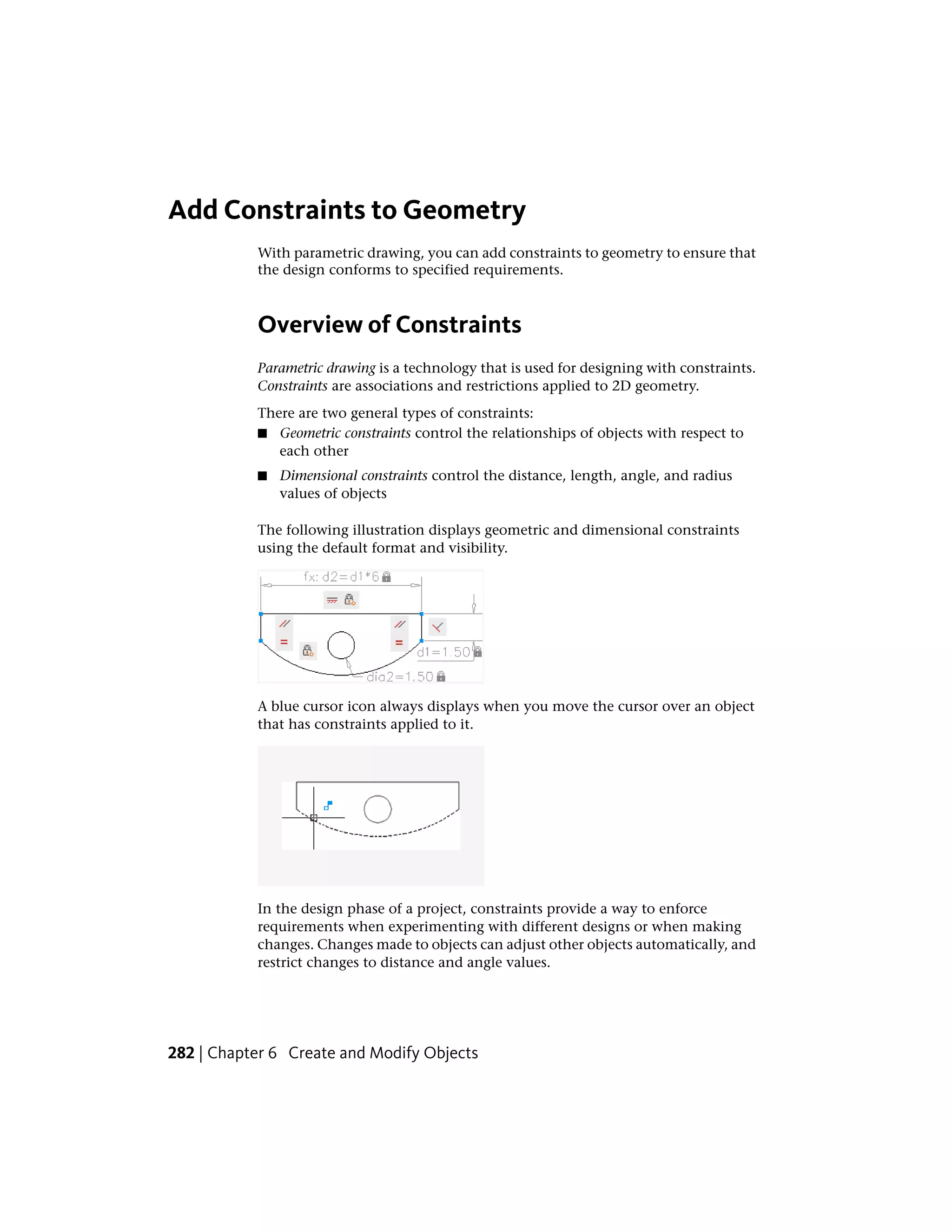 Add Constraints to Geometry
With parametric drawing, you can add constraints to geometry to ensure that
the design conforms to specified requirements.
Overview of Constraints
Parametric drawing is a technology that is used for designing with constraints.
Constraints are associations and restrictions applied to 2D geometry.
There are two general types of constraints:
■ Geometric constraints control the relationships of objects with respect to
each other
■ Dimensional constraints control the distance, length, angle, and radius
values of objects
The following illustration displays geometric and dimensional constraints
using the default format and visibility.
A blue cursor icon always displays when you move the cursor over an object
that has constraints applied to it.
In the design phase of a project, constraints provide a way to enforce
requirements when experimenting with different designs or when making
changes. Changes made to objects can adjust other objects automatically, and
restrict changes to distance and angle values.
282 | Chapter 6 Create and Modify Objects
 