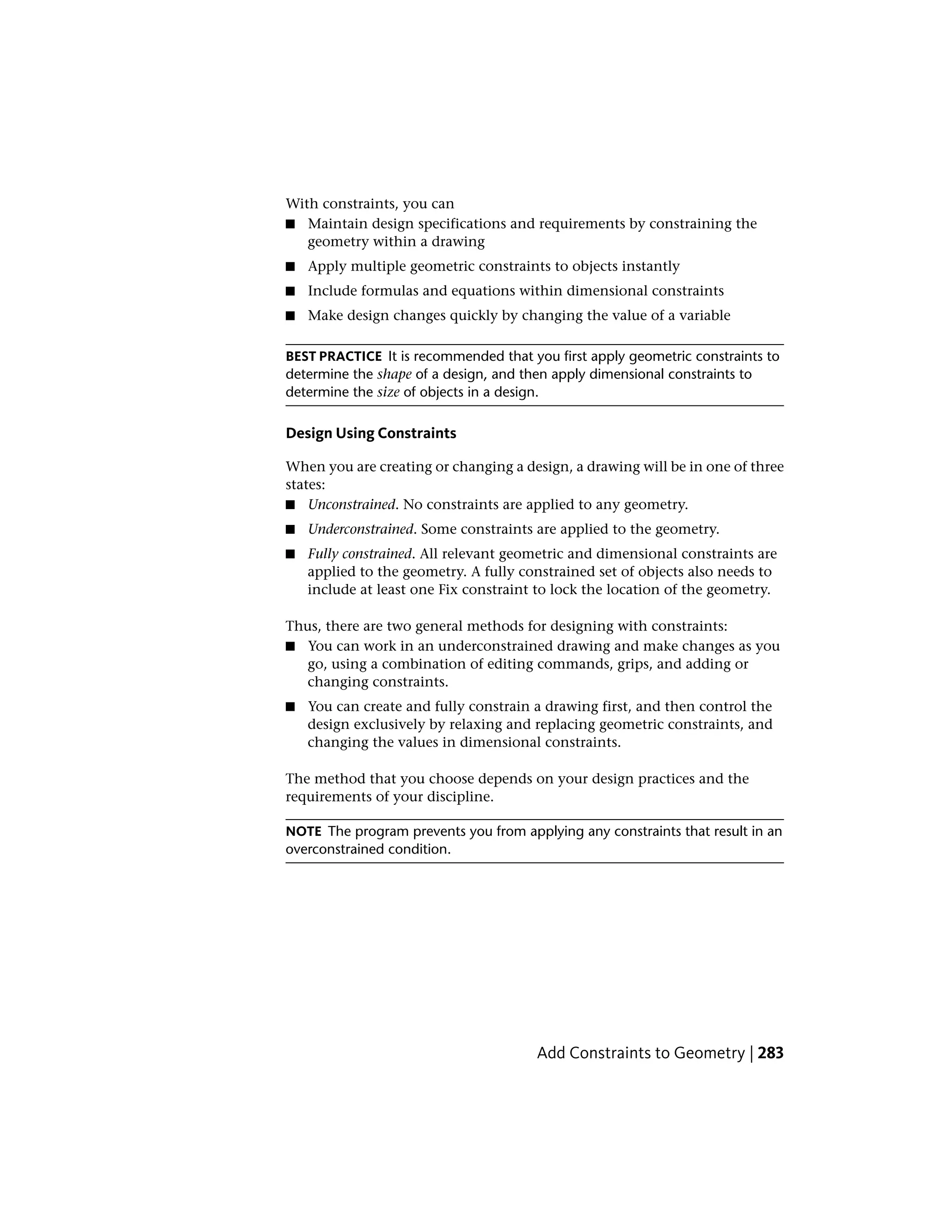 With constraints, you can
■ Maintain design specifications and requirements by constraining the
geometry within a drawing
■ Apply multiple geometric constraints to objects instantly
■ Include formulas and equations within dimensional constraints
■ Make design changes quickly by changing the value of a variable
BEST PRACTICE It is recommended that you first apply geometric constraints to
determine the shape of a design, and then apply dimensional constraints to
determine the size of objects in a design.
Design Using Constraints
When you are creating or changing a design, a drawing will be in one of three
states:
■ Unconstrained. No constraints are applied to any geometry.
■ Underconstrained. Some constraints are applied to the geometry.
■ Fully constrained. All relevant geometric and dimensional constraints are
applied to the geometry. A fully constrained set of objects also needs to
include at least one Fix constraint to lock the location of the geometry.
Thus, there are two general methods for designing with constraints:
■ You can work in an underconstrained drawing and make changes as you
go, using a combination of editing commands, grips, and adding or
changing constraints.
■ You can create and fully constrain a drawing first, and then control the
design exclusively by relaxing and replacing geometric constraints, and
changing the values in dimensional constraints.
The method that you choose depends on your design practices and the
requirements of your discipline.
NOTE The program prevents you from applying any constraints that result in an
overconstrained condition.
Add Constraints to Geometry | 283
 