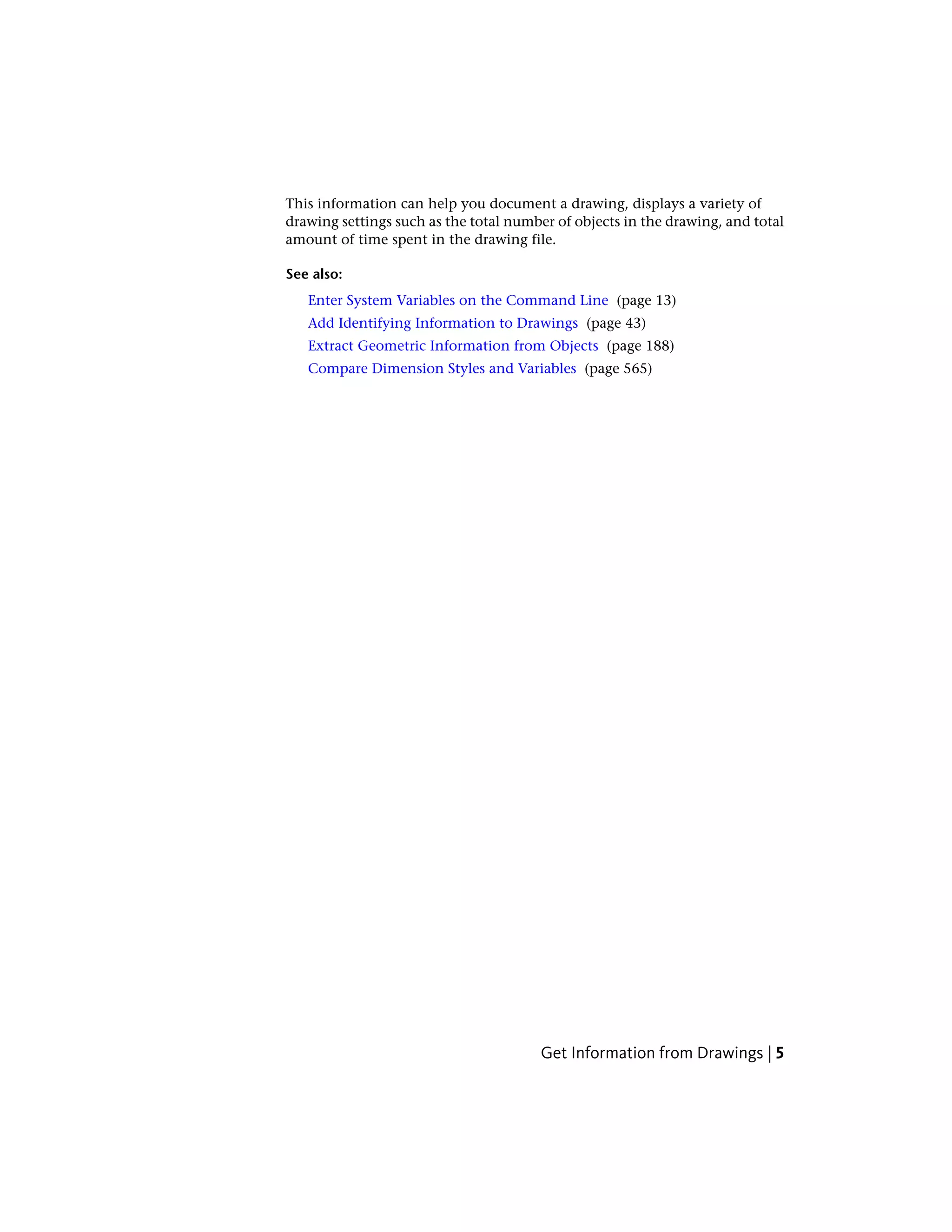 This information can help you document a drawing, displays a variety of
drawing settings such as the total number of objects in the drawing, and total
amount of time spent in the drawing file.
See also:
Enter System Variables on the Command Line (page 13)
Add Identifying Information to Drawings (page 43)
Extract Geometric Information from Objects (page 188)
Compare Dimension Styles and Variables (page 565)
Get Information from Drawings | 5
 
