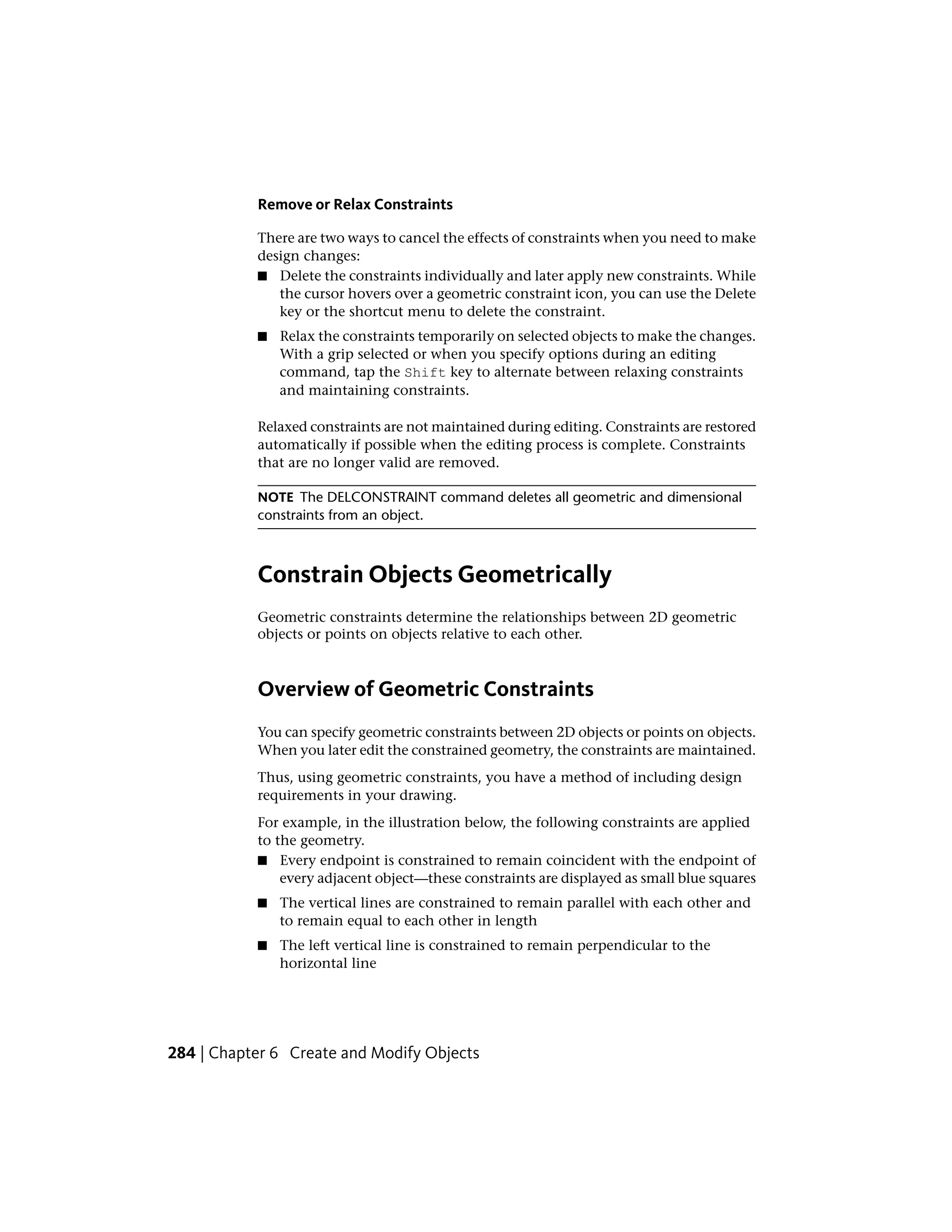 Remove or Relax Constraints
There are two ways to cancel the effects of constraints when you need to make
design changes:
■ Delete the constraints individually and later apply new constraints. While
the cursor hovers over a geometric constraint icon, you can use the Delete
key or the shortcut menu to delete the constraint.
■ Relax the constraints temporarily on selected objects to make the changes.
With a grip selected or when you specify options during an editing
command, tap the Shift key to alternate between relaxing constraints
and maintaining constraints.
Relaxed constraints are not maintained during editing. Constraints are restored
automatically if possible when the editing process is complete. Constraints
that are no longer valid are removed.
NOTE The DELCONSTRAINT command deletes all geometric and dimensional
constraints from an object.
Constrain Objects Geometrically
Geometric constraints determine the relationships between 2D geometric
objects or points on objects relative to each other.
Overview of Geometric Constraints
You can specify geometric constraints between 2D objects or points on objects.
When you later edit the constrained geometry, the constraints are maintained.
Thus, using geometric constraints, you have a method of including design
requirements in your drawing.
For example, in the illustration below, the following constraints are applied
to the geometry.
■ Every endpoint is constrained to remain coincident with the endpoint of
every adjacent object—these constraints are displayed as small blue squares
■ The vertical lines are constrained to remain parallel with each other and
to remain equal to each other in length
■ The left vertical line is constrained to remain perpendicular to the
horizontal line
284 | Chapter 6 Create and Modify Objects
 