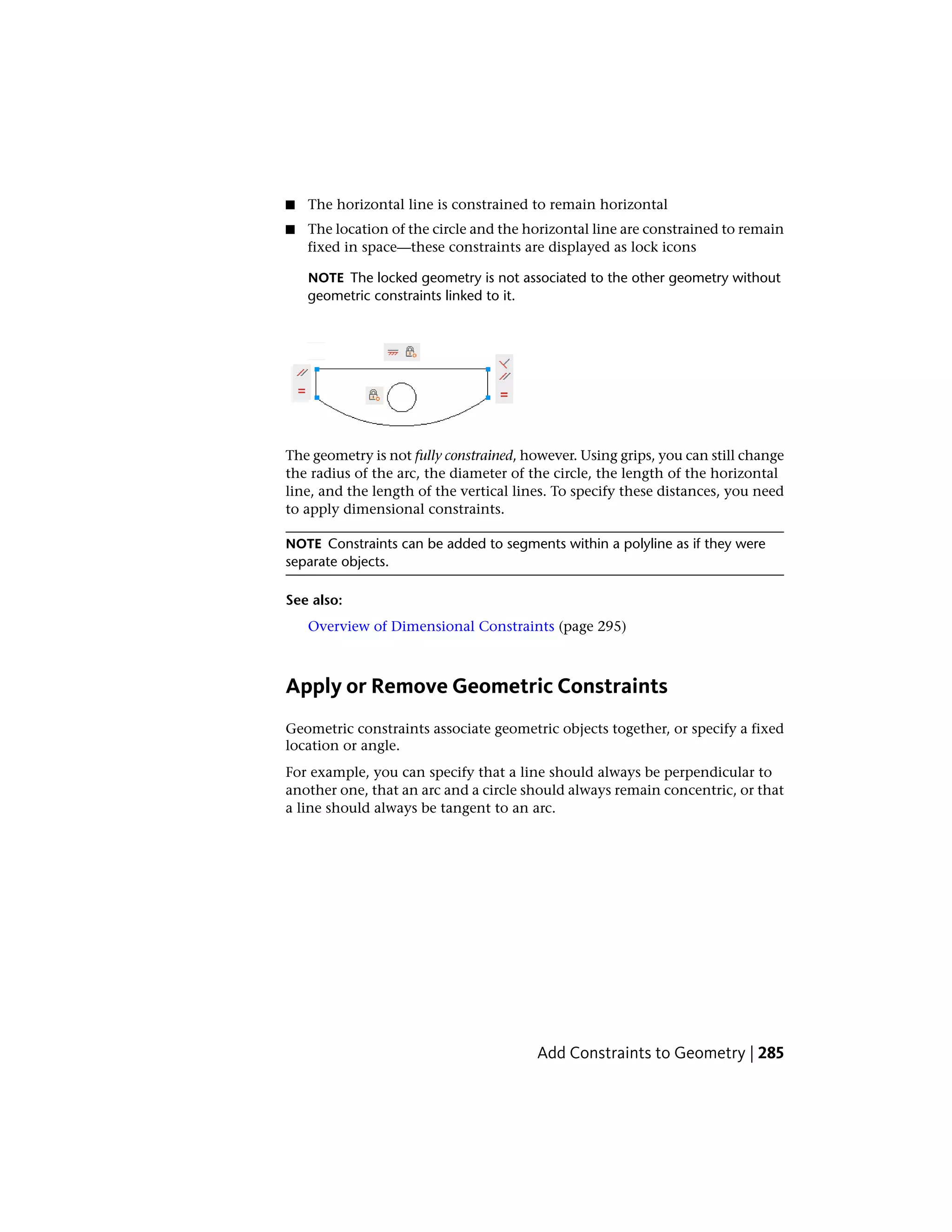 ■ The horizontal line is constrained to remain horizontal
■ The location of the circle and the horizontal line are constrained to remain
fixed in space—these constraints are displayed as lock icons
NOTE The locked geometry is not associated to the other geometry without
geometric constraints linked to it.
The geometry is not fully constrained, however. Using grips, you can still change
the radius of the arc, the diameter of the circle, the length of the horizontal
line, and the length of the vertical lines. To specify these distances, you need
to apply dimensional constraints.
NOTE Constraints can be added to segments within a polyline as if they were
separate objects.
See also:
Overview of Dimensional Constraints (page 295)
Apply or Remove Geometric Constraints
Geometric constraints associate geometric objects together, or specify a fixed
location or angle.
For example, you can specify that a line should always be perpendicular to
another one, that an arc and a circle should always remain concentric, or that
a line should always be tangent to an arc.
Add Constraints to Geometry | 285
 