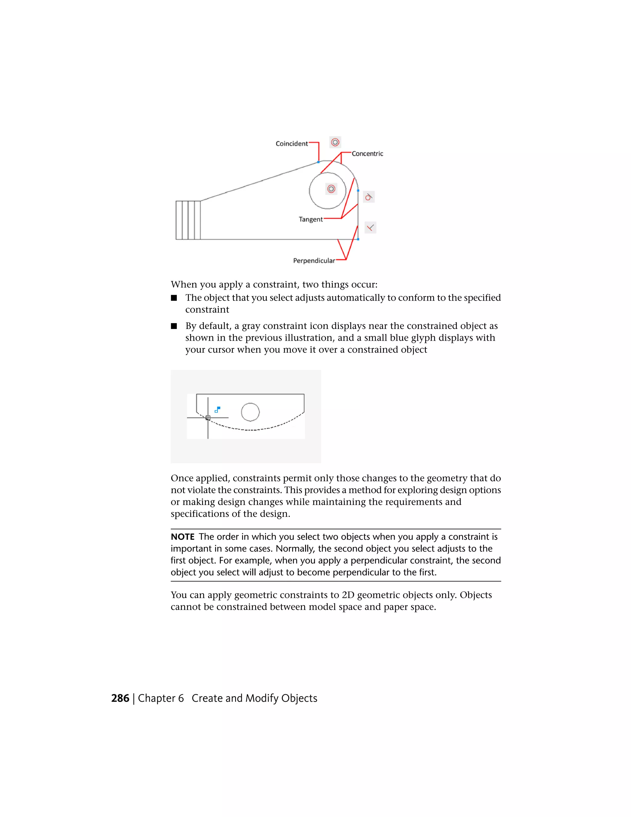 When you apply a constraint, two things occur:
■ The object that you select adjusts automatically to conform to the specified
constraint
■ By default, a gray constraint icon displays near the constrained object as
shown in the previous illustration, and a small blue glyph displays with
your cursor when you move it over a constrained object
Once applied, constraints permit only those changes to the geometry that do
not violate the constraints. This provides a method for exploring design options
or making design changes while maintaining the requirements and
specifications of the design.
NOTE The order in which you select two objects when you apply a constraint is
important in some cases. Normally, the second object you select adjusts to the
first object. For example, when you apply a perpendicular constraint, the second
object you select will adjust to become perpendicular to the first.
You can apply geometric constraints to 2D geometric objects only. Objects
cannot be constrained between model space and paper space.
286 | Chapter 6 Create and Modify Objects
 