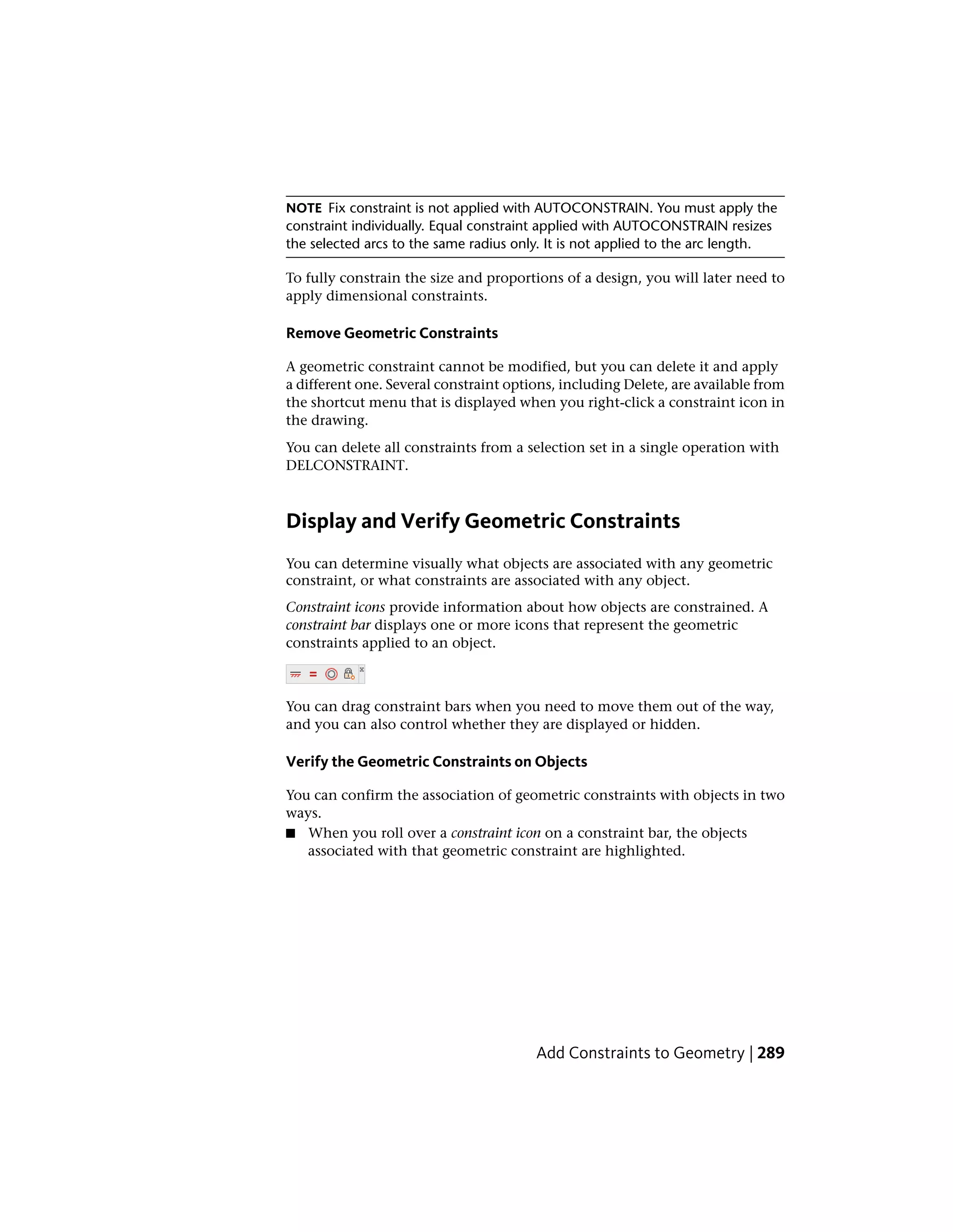 NOTE Fix constraint is not applied with AUTOCONSTRAIN. You must apply the
constraint individually. Equal constraint applied with AUTOCONSTRAIN resizes
the selected arcs to the same radius only. It is not applied to the arc length.
To fully constrain the size and proportions of a design, you will later need to
apply dimensional constraints.
Remove Geometric Constraints
A geometric constraint cannot be modified, but you can delete it and apply
a different one. Several constraint options, including Delete, are available from
the shortcut menu that is displayed when you right-click a constraint icon in
the drawing.
You can delete all constraints from a selection set in a single operation with
DELCONSTRAINT.
Display and Verify Geometric Constraints
You can determine visually what objects are associated with any geometric
constraint, or what constraints are associated with any object.
Constraint icons provide information about how objects are constrained. A
constraint bar displays one or more icons that represent the geometric
constraints applied to an object.
You can drag constraint bars when you need to move them out of the way,
and you can also control whether they are displayed or hidden.
Verify the Geometric Constraints on Objects
You can confirm the association of geometric constraints with objects in two
ways.
■ When you roll over a constraint icon on a constraint bar, the objects
associated with that geometric constraint are highlighted.
Add Constraints to Geometry | 289
 