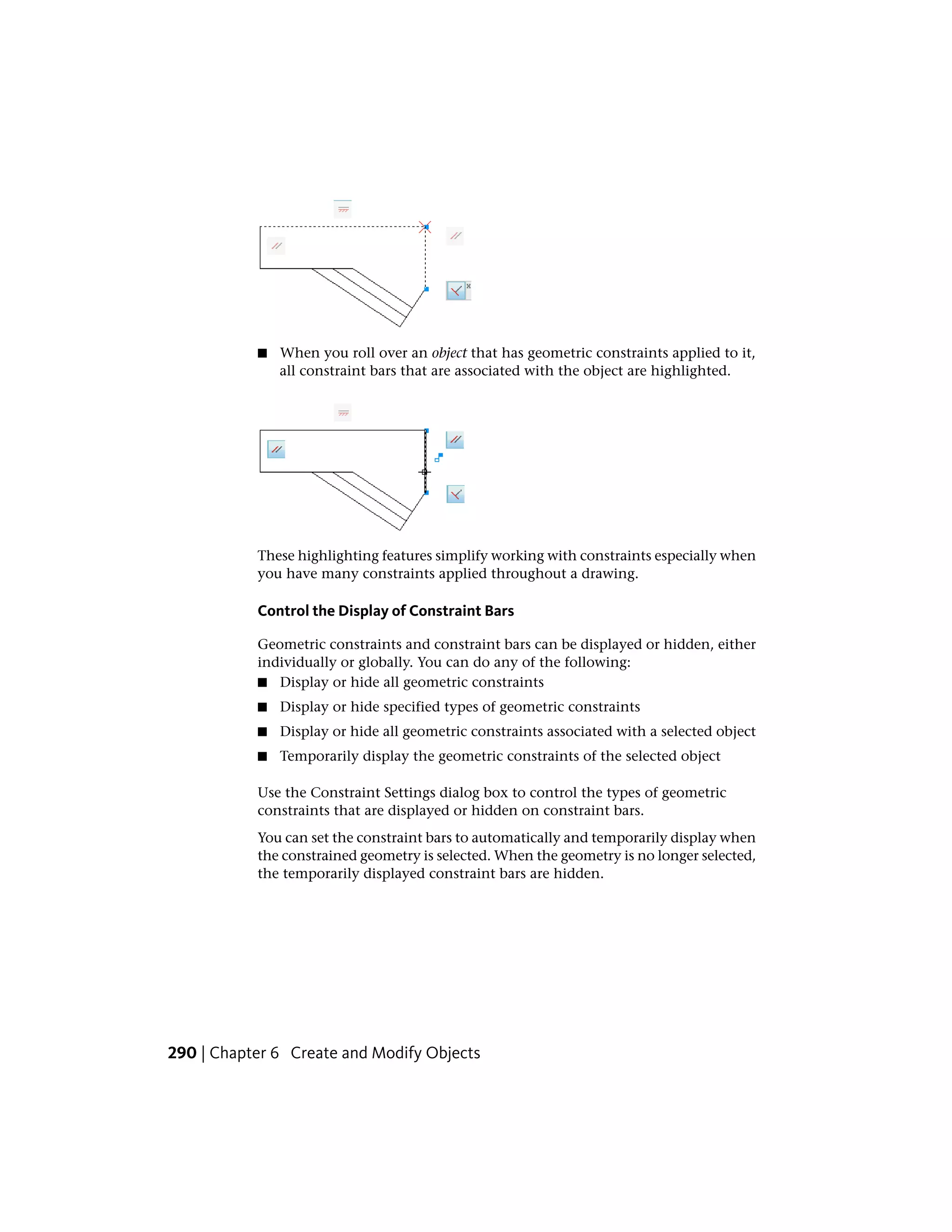■ When you roll over an object that has geometric constraints applied to it,
all constraint bars that are associated with the object are highlighted.
These highlighting features simplify working with constraints especially when
you have many constraints applied throughout a drawing.
Control the Display of Constraint Bars
Geometric constraints and constraint bars can be displayed or hidden, either
individually or globally. You can do any of the following:
■ Display or hide all geometric constraints
■ Display or hide specified types of geometric constraints
■ Display or hide all geometric constraints associated with a selected object
■ Temporarily display the geometric constraints of the selected object
Use the Constraint Settings dialog box to control the types of geometric
constraints that are displayed or hidden on constraint bars.
You can set the constraint bars to automatically and temporarily display when
the constrained geometry is selected. When the geometry is no longer selected,
the temporarily displayed constraint bars are hidden.
290 | Chapter 6 Create and Modify Objects
 